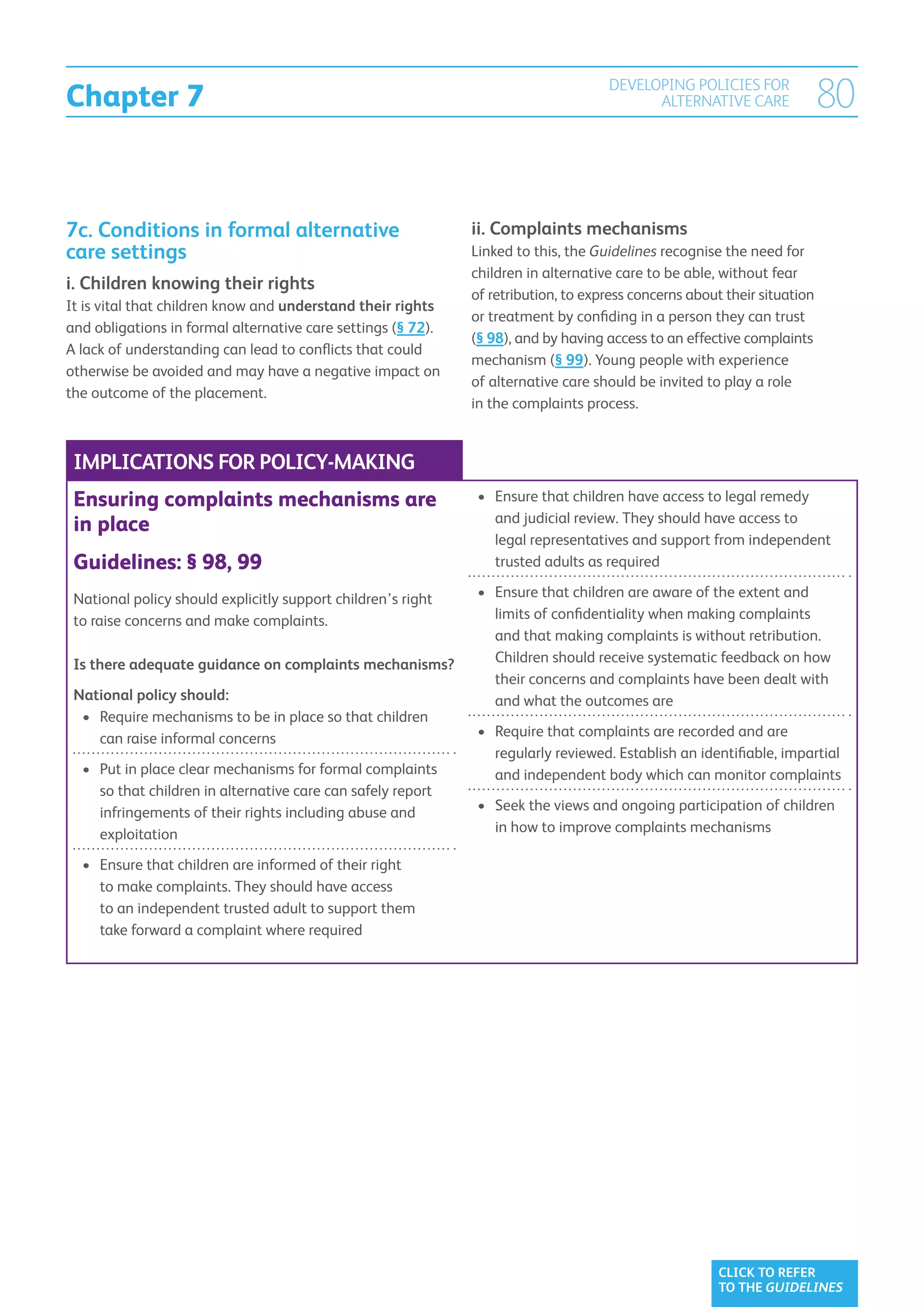 Chapter 7
                                                                                    DEVELOPING POLICIES FOR
                                                                                          ALTERNATIVE CARE                80


7c. Conditions in formal alternative                          ii.  omplaints mechanisms
                                                                  C
care settings                                                 Linked to this, the Guidelines recognise the need for
                                                              children in alternative care to be able, without fear
i.  hildren knowing their rights
   C
                                                              of retribution, to express concerns about their situation
It is vital that children know and understand their rights
                                                              or treatment by confiding in a person they can trust
and obligations in formal alternative care settings (§ 72).
                                                              (§ 98), and by having access to an effective complaints
A lack of understanding can lead to conflicts that could
                                                              mechanism (§ 99). Young people with experience
otherwise be avoided and may have a negative impact on
                                                              of alternative care should be invited to play a role
the outcome of the placement.
                                                              in the complaints process.


 IMPLICATIONS FOR POLICY-MAKING
 Ensuring complaints mechanisms are                            •	  nsure that children have access to legal remedy
                                                                  E
                                                                  and judicial review. They should have access to
 in place
                                                                  legal representatives and support from independent
 Guidelines: § 98, 99                                             trusted adults as required

 National policy should explicitly support children’s right    •	  nsure that children are aware of the extent and
                                                                  E
 to raise concerns and make complaints.                           limits of confidentiality when making complaints
                                                                  and that making complaints is without retribution.
 Is there adequate guidance on complaints mechanisms?             Children should receive systematic feedback on how
                                                                  their concerns and complaints have been dealt with
 National policy should:                                          and what the outcomes are
  •	  equire mechanisms to be in place so that children
     R
     can raise informal concerns                               •	  equire that complaints are recorded and are
                                                                  R
                                                                  regularly reviewed. Establish an identifiable, impartial
  •	  ut in place clear mechanisms for formal complaints
     P                                                            and independent body which can monitor complaints
     so that children in alternative care can safely report
     infringements of their rights including abuse and         •	  eek the views and ongoing participation of children
                                                                  S
     exploitation                                                 in how to improve complaints mechanisms

  •	  nsure that children are informed of their right
     E
     to make complaints. They should have access
     to an independent trusted adult to support them
     take forward a complaint where required




                                                                                                       CLICK TO REFER
                                                                                                       TO THE GUIDELINES
 