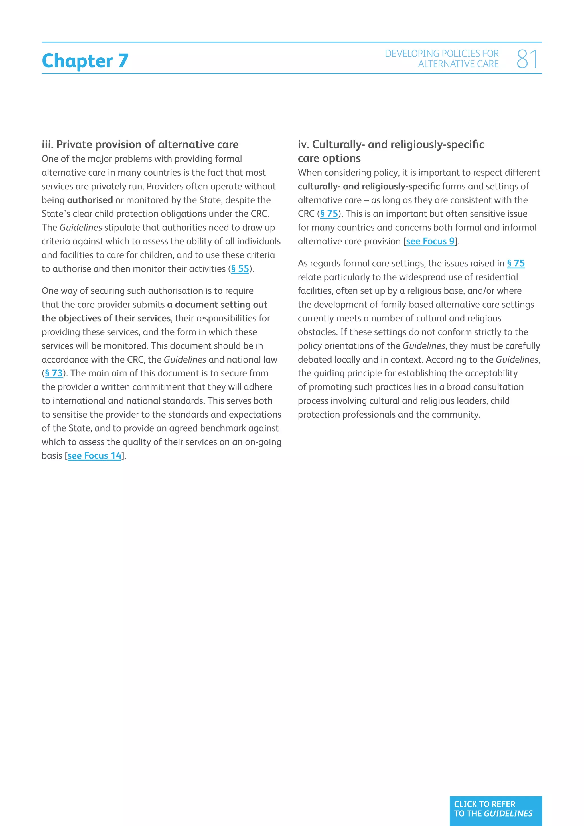 Chapter 7
                                                                                       DEVELOPING POLICIES FOR
                                                                                             ALTERNATIVE CARE           81


iii.  rivate provision of alternative care
     P                                                            iv. Culturally- and religiously-specific
One of the major problems with providing formal                   care options
alternative care in many countries is the fact that most          When considering policy, it is important to respect different
services are privately run. Providers often operate without       culturally- and religiously-specific forms and settings of
being authorised or monitored by the State, despite the           alternative care – as long as they are consistent with the
State’s clear child protection obligations under the CRC.         CRC (§ 75). This is an important but often sensitive issue
The Guidelines stipulate that authorities need to draw up         for many countries and concerns both formal and informal
criteria against which to assess the ability of all individuals   alternative care provision [see Focus 9].
and facilities to care for children, and to use these criteria
                                                                  As regards formal care settings, the issues raised in § 75
to authorise and then monitor their activities (§ 55).
                                                                  relate particularly to the widespread use of residential
One way of securing such authorisation is to require              facilities, often set up by a religious base, and/or where
that the care provider submits a document setting out             the development of family-based alternative care settings
the objectives of their services, their responsibilities for      currently meets a number of cultural and religious
providing these services, and the form in which these             obstacles. If these settings do not conform strictly to the
services will be monitored. This document should be in            policy orientations of the Guidelines, they must be carefully
accordance with the CRC, the Guidelines and national law          debated locally and in context. According to the Guidelines,
(§ 73). The main aim of this document is to secure from           the guiding principle for establishing the acceptability
the provider a written commitment that they will adhere           of promoting such practices lies in a broad consultation
to international and national standards. This serves both         process involving cultural and religious leaders, child
to sensitise the provider to the standards and expectations       protection professionals and the community.
of the State, and to provide an agreed benchmark against
which to assess the quality of their services on an on-going
basis [see Focus 14].




                                                                                                         CLICK TO REFER
                                                                                                         TO THE GUIDELINES
 