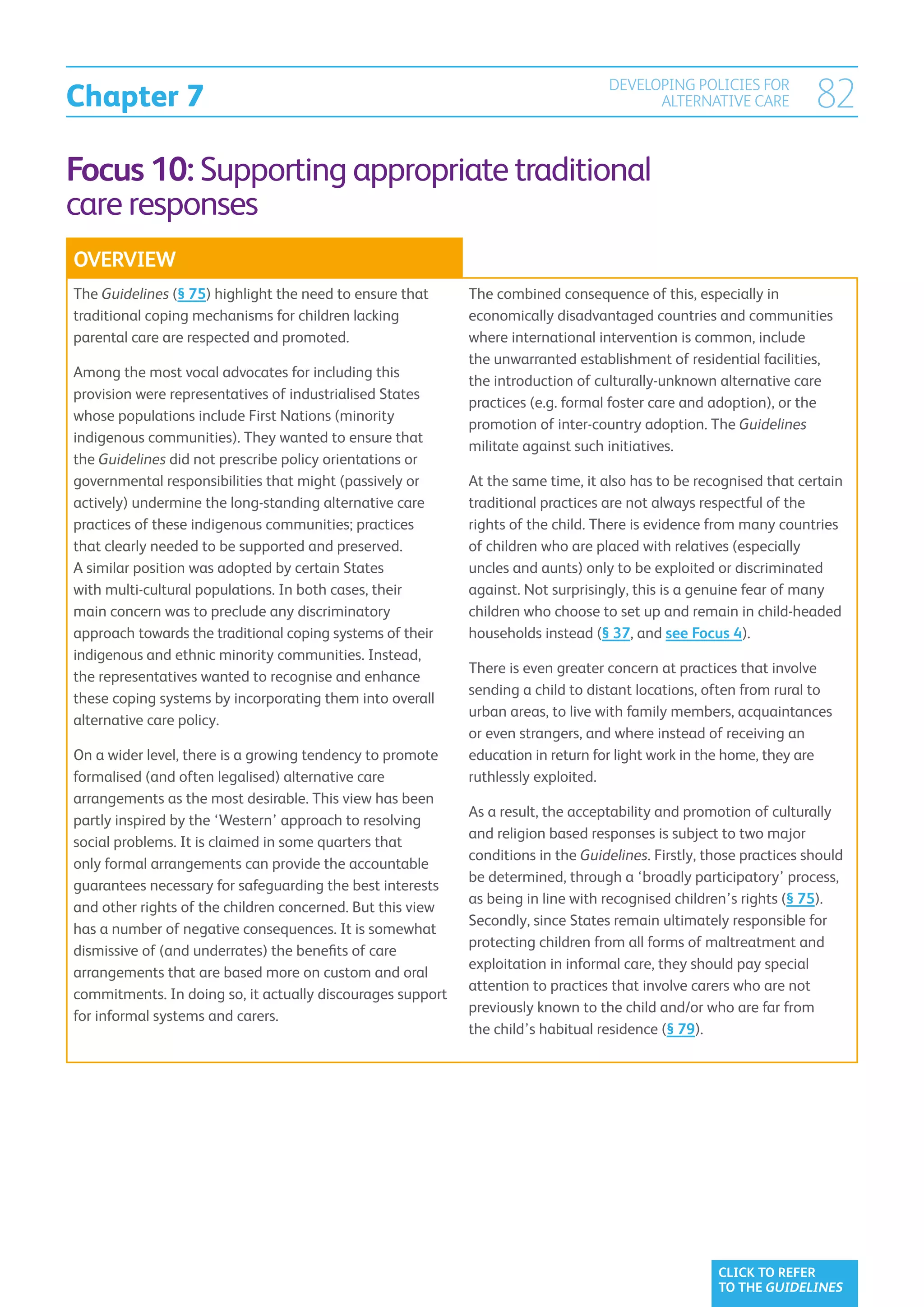 Chapter 7
                                                                                  DEVELOPING POLICIES FOR
                                                                                        ALTERNATIVE CARE            82
Focus 10: Supporting appropriate traditional
care responses
OVERVIEW
The Guidelines (§ 75) highlight the need to ensure that     The combined consequence of this, especially in
traditional coping mechanisms for children lacking          economically disadvantaged countries and communities
parental care are respected and promoted.                   where international intervention is common, include
                                                            the unwarranted establishment of residential facilities,
Among the most vocal advocates for including this
                                                            the introduction of culturally-unknown alternative care
provision were representatives of industrialised States
                                                            practices (e.g. formal foster care and adoption), or the
whose populations include First Nations (minority
                                                            promotion of inter-country adoption. The Guidelines
indigenous communities). They wanted to ensure that
                                                            militate against such initiatives.
the Guidelines did not prescribe policy orientations or
governmental responsibilities that might (passively or      At the same time, it also has to be recognised that certain
actively) undermine the long-standing alternative care      traditional practices are not always respectful of the
practices of these indigenous communities; practices        rights of the child. There is evidence from many countries
that clearly needed to be supported and preserved.          of children who are placed with relatives (especially
A similar position was adopted by certain States            uncles and aunts) only to be exploited or discriminated
with multi-cultural populations. In both cases, their       against. Not surprisingly, this is a genuine fear of many
main concern was to preclude any discriminatory             children who choose to set up and remain in child-headed
approach towards the traditional coping systems of their    households instead (§ 37, and see Focus 4).
indigenous and ethnic minority communities. Instead,
                                                            There is even greater concern at practices that involve
the representatives wanted to recognise and enhance
                                                            sending a child to distant locations, often from rural to
these coping systems by incorporating them into overall
                                                            urban areas, to live with family members, acquaintances
alternative care policy.
                                                            or even strangers, and where instead of receiving an
On a wider level, there is a growing tendency to promote    education in return for light work in the home, they are
formalised (and often legalised) alternative care           ruthlessly exploited.
arrangements as the most desirable. This view has been
                                                            As a result, the acceptability and promotion of culturally
partly inspired by the ‘Western’ approach to resolving
                                                            and religion based responses is subject to two major
social problems. It is claimed in some quarters that
                                                            conditions in the Guidelines. Firstly, those practices should
only formal arrangements can provide the accountable
                                                            be determined, through a ‘broadly participatory’ process,
guarantees necessary for safeguarding the best interests
                                                            as being in line with recognised children’s rights (§ 75).
and other rights of the children concerned. But this view
                                                            Secondly, since States remain ultimately responsible for
has a number of negative consequences. It is somewhat
                                                            protecting children from all forms of maltreatment and
dismissive of (and underrates) the benefits of care
                                                            exploitation in informal care, they should pay special
arrangements that are based more on custom and oral
                                                            attention to practices that involve carers who are not
commitments. In doing so, it actually discourages support
                                                            previously known to the child and/or who are far from
for informal systems and carers.
                                                            the child’s habitual residence (§ 79).




                                                                                                    CLICK TO REFER
                                                                                                    TO THE GUIDELINES
 