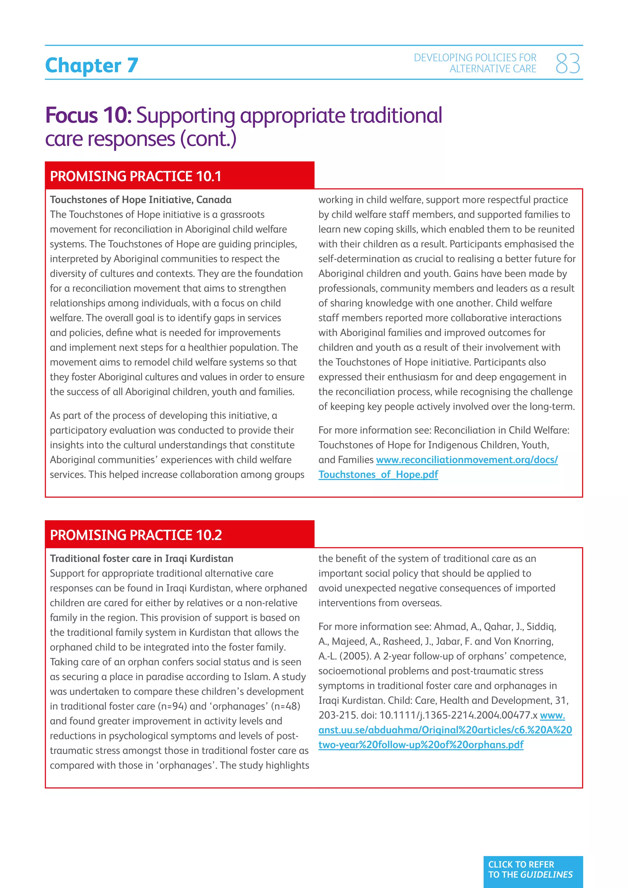 Chapter 7
                                                                                      DEVELOPING POLICIES FOR
                                                                                            ALTERNATIVE CARE            83
Focus 10: Supporting appropriate traditional
care responses (cont.)
PROMISING PRACTICE 10.1
Touchstones of Hope Initiative, Canada                          working in child welfare, support more respectful practice
The Touchstones of Hope initiative is a grassroots              by child welfare staff members, and supported families to
movement for reconciliation in Aboriginal child welfare         learn new coping skills, which enabled them to be reunited
systems. The Touchstones of Hope are guiding principles,        with their children as a result. Participants emphasised the
interpreted by Aboriginal communities to respect the            self-determination as crucial to realising a better future for
diversity of cultures and contexts. They are the foundation     Aboriginal children and youth. Gains have been made by
for a reconciliation movement that aims to strengthen           professionals, community members and leaders as a result
relationships among individuals, with a focus on child          of sharing knowledge with one another. Child welfare
welfare. The overall goal is to identify gaps in services       staff members reported more collaborative interactions
and policies, define what is needed for improvements            with Aboriginal families and improved outcomes for
and implement next steps for a healthier population. The        children and youth as a result of their involvement with
movement aims to remodel child welfare systems so that          the Touchstones of Hope initiative. Participants also
they foster Aboriginal cultures and values in order to ensure   expressed their enthusiasm for and deep engagement in
the success of all Aboriginal children, youth and families.     the reconciliation process, while recognising the challenge
                                                                of keeping key people actively involved over the long-term.
As part of the process of developing this initiative, a
participatory evaluation was conducted to provide their         For more information see: Reconciliation in Child Welfare:
insights into the cultural understandings that constitute       Touchstones of Hope for Indigenous Children, Youth,
Aboriginal communities’ experiences with child welfare          and Families www.reconciliationmovement.org/docs/
services. This helped increase collaboration among groups       Touchstones_of_Hope.pdf




PROMISING PRACTICE 10.2
Traditional foster care in Iraqi Kurdistan                      the benefit of the system of traditional care as an
Support for appropriate traditional alternative care            important social policy that should be applied to
responses can be found in Iraqi Kurdistan, where orphaned       avoid unexpected negative consequences of imported
children are cared for either by relatives or a non-relative    interventions from overseas.
family in the region. This provision of support is based on
                                                                For more information see: Ahmad, A., Qahar, J., Siddiq,
the traditional family system in Kurdistan that allows the
                                                                A., Majeed, A., Rasheed, J., Jabar, F. and Von Knorring,
orphaned child to be integrated into the foster family.
                                                                A.-L. (2005). A 2-year follow-up of orphans’ competence,
Taking care of an orphan confers social status and is seen
                                                                socioemotional problems and post-traumatic stress
as securing a place in paradise according to Islam. A study
                                                                symptoms in traditional foster care and orphanages in
was undertaken to compare these children’s development
                                                                Iraqi Kurdistan. Child: Care, Health and Development, 31,
in traditional foster care (n=94) and ‘orphanages’ (n=48)
                                                                203-215. doi: 10.1111/j.1365-2214.2004.00477.x www.
and found greater improvement in activity levels and
                                                                anst.uu.se/abduahma/Original%20articles/c6.%20A%20
reductions in psychological symptoms and levels of post-
                                                                two-year%20follow-up%20of%20orphans.pdf
traumatic stress amongst those in traditional foster care as
compared with those in ‘orphanages’. The study highlights




                                                                                                        CLICK TO REFER
                                                                                                        TO THE GUIDELINES
 