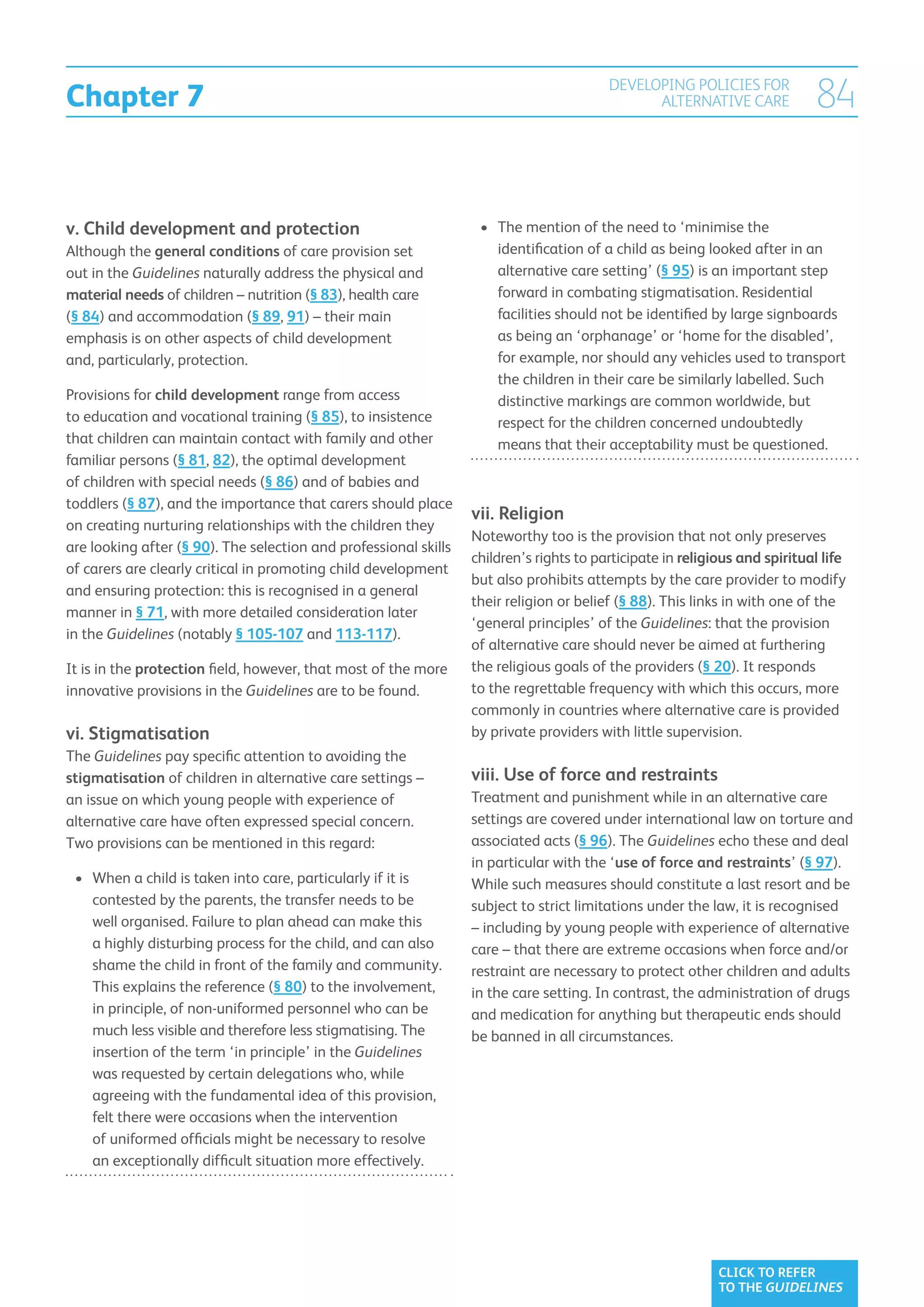 Chapter 7
                                                                                         DEVELOPING POLICIES FOR
                                                                                               ALTERNATIVE CARE             84


v.  hild development and protection
   C                                                               •	  he mention of the need to ‘minimise the
                                                                      T
Although the general conditions of care provision set                 identification of a child as being looked after in an
out in the Guidelines naturally address the physical and              alternative care setting’ (§ 95) is an important step
material needs of children – nutrition (§ 83), health care            forward in combating stigmatisation. Residential
(§ 84) and accommodation (§ 89, 91) – their main                      facilities should not be identified by large signboards
emphasis is on other aspects of child development                     as being an ‘orphanage’ or ‘home for the disabled’,
and, particularly, protection.                                        for example, nor should any vehicles used to transport
                                                                      the children in their care be similarly labelled. Such
Provisions for child development range from access                    distinctive markings are common worldwide, but
to education and vocational training (§ 85), to insistence            respect for the children concerned undoubtedly
that children can maintain contact with family and other              means that their acceptability must be questioned.
familiar persons (§ 81, 82), the optimal development
of children with special needs (§ 86) and of babies and
toddlers (§ 87), and the importance that carers should place
                                                                  vii. Religion
on creating nurturing relationships with the children they
                                                                  Noteworthy too is the provision that not only preserves
are looking after (§ 90). The selection and professional skills
                                                                  children’s rights to participate in religious and spiritual life
of carers are clearly critical in promoting child development
                                                                  but also prohibits attempts by the care provider to modify
and ensuring protection: this is recognised in a general
                                                                  their religion or belief (§ 88). This links in with one of the
manner in § 71, with more detailed consideration later
                                                                  ‘general principles’ of the Guidelines: that the provision
in the Guidelines (notably § 105-107 and 113-117).
                                                                  of alternative care should never be aimed at furthering
It is in the protection field, however, that most of the more     the religious goals of the providers (§ 20). It responds
innovative provisions in the Guidelines are to be found.          to the regrettable frequency with which this occurs, more
                                                                  commonly in countries where alternative care is provided
vi. Stigmatisation                                               by private providers with little supervision.
The Guidelines pay specific attention to avoiding the
stigmatisation of children in alternative care settings –         viii.  se of force and restraints
                                                                        U
an issue on which young people with experience of                 Treatment and punishment while in an alternative care
alternative care have often expressed special concern.            settings are covered under international law on torture and
Two provisions can be mentioned in this regard:                   associated acts (§ 96). The Guidelines echo these and deal
                                                                  in particular with the ‘use of force and restraints’ (§ 97).
 •	 When a child is taken into care, particularly if it is
                                                                 While such measures should constitute a last resort and be
    contested by the parents, the transfer needs to be            subject to strict limitations under the law, it is recognised
    well organised. Failure to plan ahead can make this           – including by young people with experience of alternative
    a highly disturbing process for the child, and can also       care – that there are extreme occasions when force and/or
    shame the child in front of the family and community.         restraint are necessary to protect other children and adults
    This explains the reference (§ 80) to the involvement,        in the care setting. In contrast, the administration of drugs
    in principle, of non-uniformed personnel who can be           and medication for anything but therapeutic ends should
    much less visible and therefore less stigmatising. The        be banned in all circumstances.
    insertion of the term ‘in principle’ in the Guidelines
    was requested by certain delegations who, while
    agreeing with the fundamental idea of this provision,
    felt there were occasions when the intervention
    of uniformed officials might be necessary to resolve
    an exceptionally difficult situation more effectively.




                                                                                                            CLICK TO REFER
                                                                                                            TO THE GUIDELINES
 