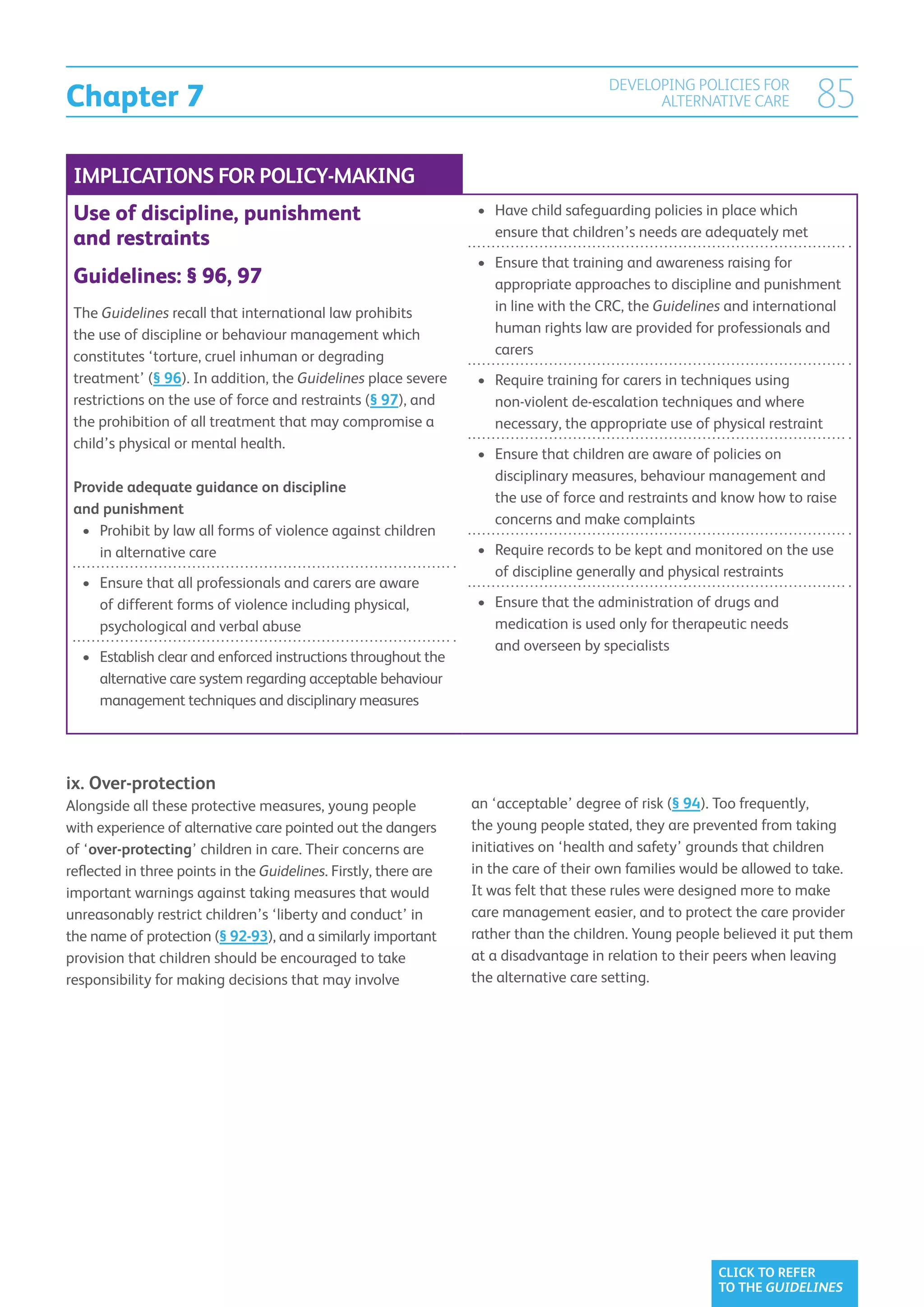 Chapter 7
                                                                                       DEVELOPING POLICIES FOR
                                                                                             ALTERNATIVE CARE           85
 IMPLICATIONS FOR POLICY-MAKING
 Use of discipline, punishment                                    •	  ave child safeguarding policies in place which
                                                                     H
                                                                     ensure that children’s needs are adequately met
 and restraints
                                                                  •	  nsure that training and awareness raising for
                                                                     E
 Guidelines: § 96, 97                                                appropriate approaches to discipline and punishment
 The Guidelines recall that international law prohibits              in line with the CRC, the Guidelines and international
 the use of discipline or behaviour management which                 human rights law are provided for professionals and
 constitutes ‘torture, cruel inhuman or degrading                    carers
 treatment’ (§ 96). In addition, the Guidelines place severe      •	  equire training for carers in techniques using
                                                                     R
 restrictions on the use of force and restraints (§ 97), and         non-violent de-escalation techniques and where
 the prohibition of all treatment that may compromise a              necessary, the appropriate use of physical restraint
 child’s physical or mental health.
                                                                  •	  nsure that children are aware of policies on
                                                                     E
                                                                     disciplinary measures, behaviour management and
 Provide adequate guidance on discipline
                                                                     the use of force and restraints and know how to raise
 and punishment
                                                                     concerns and make complaints
  •	  rohibit by law all forms of violence against children
     P
     in alternative care                                          •	  equire records to be kept and monitored on the use
                                                                     R
                                                                     of discipline generally and physical restraints
  •	  nsure that all professionals and carers are aware
     E
     of different forms of violence including physical,           •	  nsure that the administration of drugs and
                                                                     E
     psychological and verbal abuse                                  medication is used only for therapeutic needs
                                                                     and overseen by specialists
  •	  stablish clear and enforced instructions throughout the
     E
     alternative care system regarding acceptable behaviour
     management techniques and disciplinary measures




ix. Over-protection
Alongside all these protective measures, young people             an ‘acceptable’ degree of risk (§ 94). Too frequently,
with experience of alternative care pointed out the dangers       the young people stated, they are prevented from taking
of ‘over-protecting’ children in care. Their concerns are         initiatives on ‘health and safety’ grounds that children
reflected in three points in the Guidelines. Firstly, there are   in the care of their own families would be allowed to take.
important warnings against taking measures that would             It was felt that these rules were designed more to make
unreasonably restrict children’s ‘liberty and conduct’ in         care management easier, and to protect the care provider
the name of protection (§ 92-93), and a similarly important       rather than the children. Young people believed it put them
provision that children should be encouraged to take              at a disadvantage in relation to their peers when leaving
responsibility for making decisions that may involve              the alternative care setting.




                                                                                                        CLICK TO REFER
                                                                                                        TO THE GUIDELINES
 