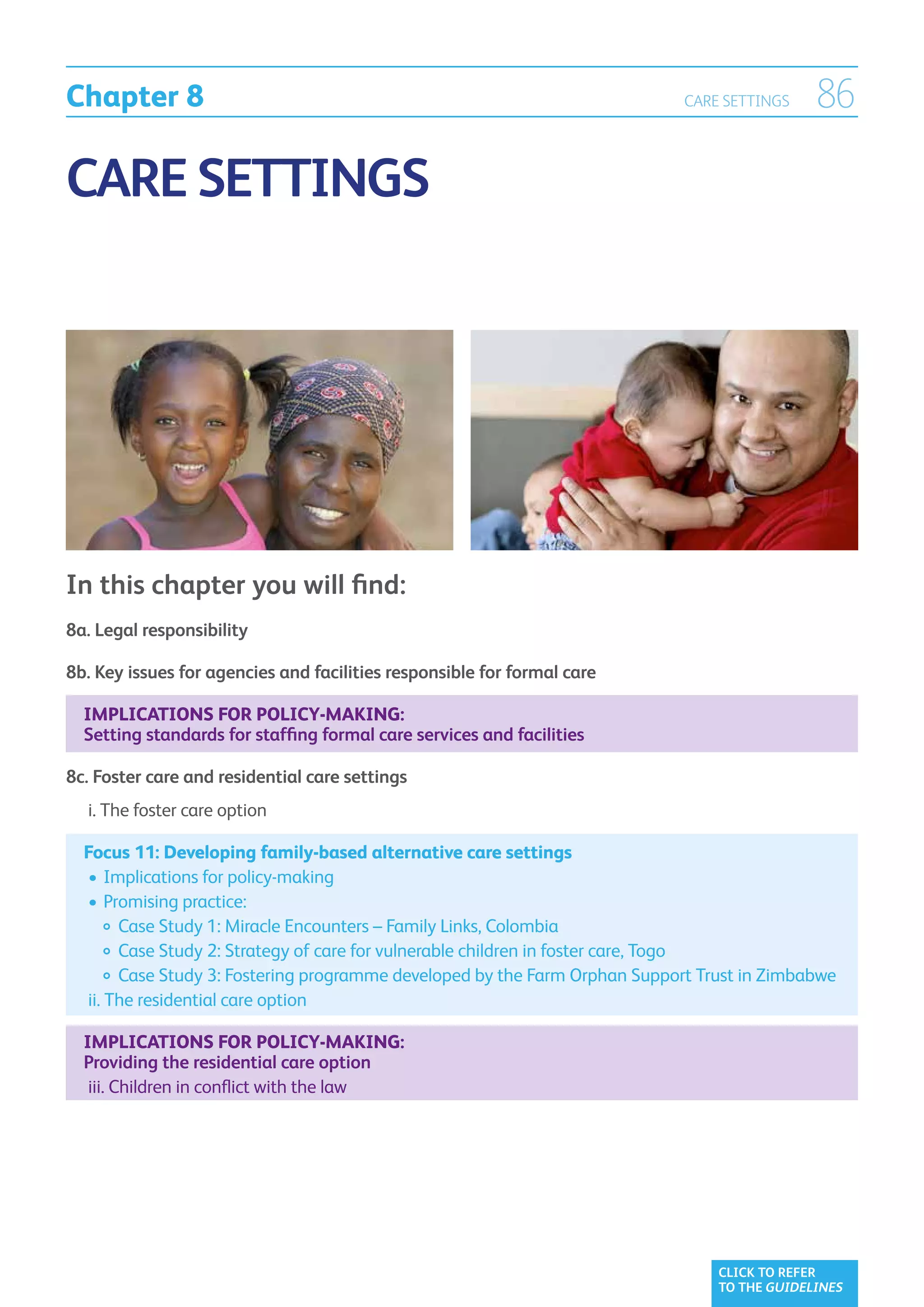 Chapter 8                                                                  CARE SETTINGS     86

CARE SETTINGS




In this chapter you will find:
8a. Legal responsibility

8b. Key issues for agencies and facilities responsible for formal care

  Implications for policy-making:
  Setting standards for staffing formal care services and facilities

8c. Foster care and residential care settings
	 i. The foster care option
     

  Focus 11: Developing family-based alternative care settings
  	•	Implications for policy-making
  	•	Promising practice:
  		 Case Study 1: Miracle Encounters – Family Links, Colombia
  		  ase Study 2: Strategy of care for vulnerable children in foster care, Togo
         C
  		  ase Study 3: Fostering programme developed by the Farm Orphan Support Trust in Zimbabwe	
         C
  	ii.  he residential care option
       T

  Implications for policy-making:
  Providing the residential care option
	 iii. Children in conflict with the law
       




                                                                                CLICK TO REFER
                                                                                TO THE GUIDELINES
 