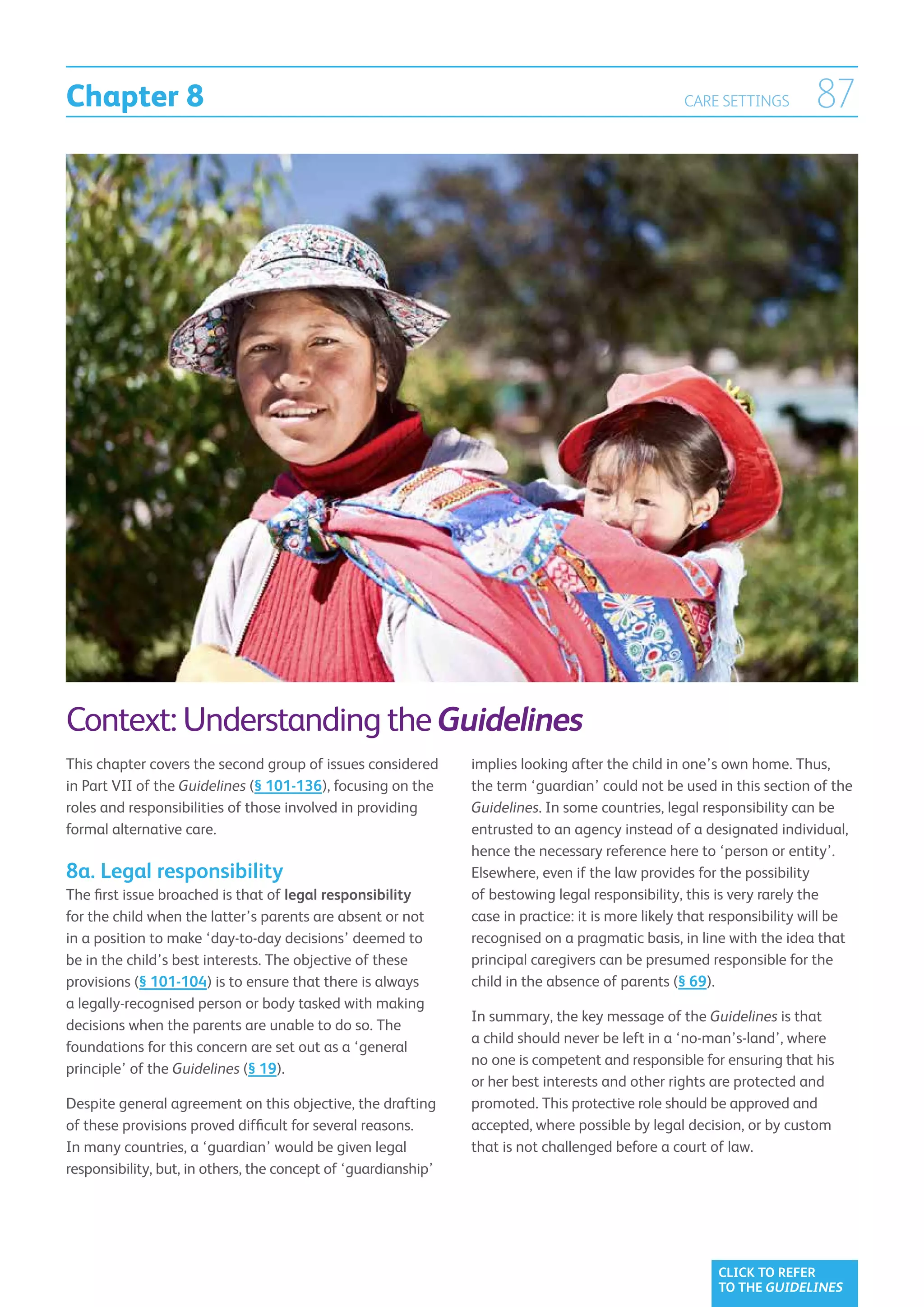 Chapter 8                                                                                          CARE SETTINGS        87




Context: Understanding the Guidelines
This chapter covers the second group of issues considered       implies looking after the child in one’s own home. Thus,
in Part VII of the Guidelines (§ 101-136), focusing on the      the term ‘guardian’ could not be used in this section of the
roles and responsibilities of those involved in providing       Guidelines. In some countries, legal responsibility can be
formal alternative care.                                        entrusted to an agency instead of a designated individual,
                                                                hence the necessary reference here to ‘person or entity’.
8a. Legal responsibility                                        Elsewhere, even if the law provides for the possibility
The first issue broached is that of legal responsibility        of bestowing legal responsibility, this is very rarely the
for the child when the latter’s parents are absent or not       case in practice: it is more likely that responsibility will be
in a position to make ‘day-to-day decisions’ deemed to          recognised on a pragmatic basis, in line with the idea that
be in the child’s best interests. The objective of these        principal caregivers can be presumed responsible for the
provisions (§ 101-104) is to ensure that there is always        child in the absence of parents (§ 69).
a legally-recognised person or body tasked with making
                                                                In summary, the key message of the Guidelines is that
decisions when the parents are unable to do so. The
                                                                a child should never be left in a ‘no-man’s-land’, where
foundations for this concern are set out as a ‘general
                                                                no one is competent and responsible for ensuring that his
principle’ of the Guidelines (§ 19).
                                                                or her best interests and other rights are protected and
Despite general agreement on this objective, the drafting       promoted. This protective role should be approved and
of these provisions proved difficult for several reasons.       accepted, where possible by legal decision, or by custom
In many countries, a ‘guardian’ would be given legal            that is not challenged before a court of law.
responsibility, but, in others, the concept of ‘guardianship’




                                                                                                        CLICK TO REFER
                                                                                                        TO THE GUIDELINES
 