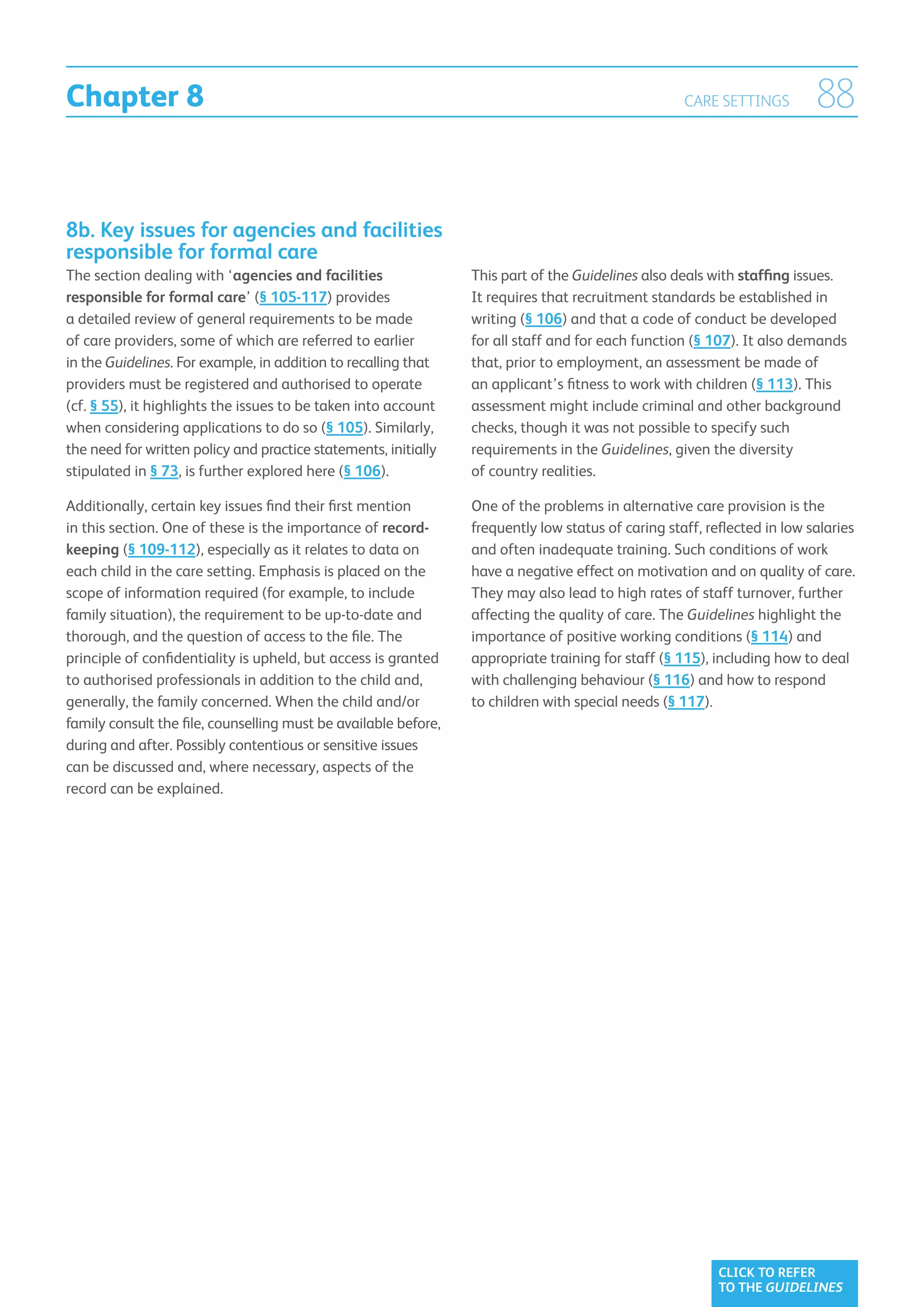 Chapter 8                                                                                           CARE SETTINGS         88


8b. Key issues for agencies and facilities
responsible for formal care
The section dealing with ‘agencies and facilities                This part of the Guidelines also deals with staffing issues.
responsible for formal care’ (§ 105-117) provides                It requires that recruitment standards be established in
a detailed review of general requirements to be made             writing (§ 106) and that a code of conduct be developed
of care providers, some of which are referred to earlier         for all staff and for each function (§ 107). It also demands
in the Guidelines. For example, in addition to recalling that    that, prior to employment, an assessment be made of
providers must be registered and authorised to operate           an applicant’s fitness to work with children (§ 113). This
(cf. § 55), it highlights the issues to be taken into account    assessment might include criminal and other background
when considering applications to do so (§ 105). Similarly,       checks, though it was not possible to specify such
the need for written policy and practice statements, initially   requirements in the Guidelines, given the diversity
stipulated in § 73, is further explored here (§ 106).            of country realities.

Additionally, certain key issues find their first mention        One of the problems in alternative care provision is the
in this section. One of these is the importance of record-       frequently low status of caring staff, reflected in low salaries
keeping (§ 109-112), especially as it relates to data on         and often inadequate training. Such conditions of work
each child in the care setting. Emphasis is placed on the        have a negative effect on motivation and on quality of care.
scope of information required (for example, to include           They may also lead to high rates of staff turnover, further
family situation), the requirement to be up-to-date and          affecting the quality of care. The Guidelines highlight the
thorough, and the question of access to the file. The            importance of positive working conditions (§ 114) and
principle of confidentiality is upheld, but access is granted    appropriate training for staff (§ 115), including how to deal
to authorised professionals in addition to the child and,        with challenging behaviour (§ 116) and how to respond
generally, the family concerned. When the child and/or           to children with special needs (§ 117).
family consult the file, counselling must be available before,
during and after. Possibly contentious or sensitive issues
can be discussed and, where necessary, aspects of the
record can be explained.




                                                                                                          CLICK TO REFER
                                                                                                          TO THE GUIDELINES
 