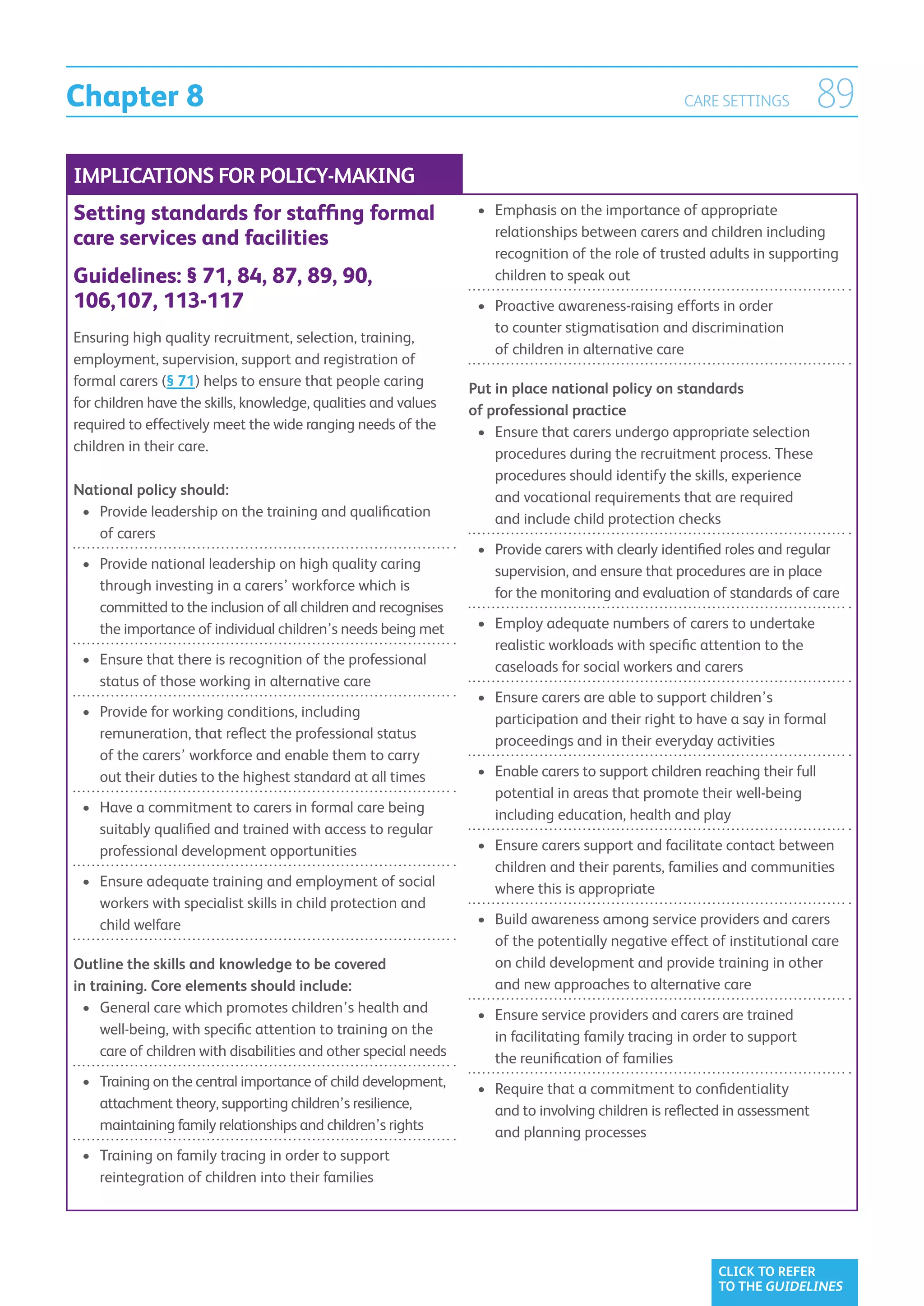 Chapter 8                                                                                            CARE SETTINGS           89
IMPLICATIONS FOR POLICY-MAKING
Setting standards for staffing formal                              •	  mphasis on the importance of appropriate
                                                                      E
                                                                      relationships between carers and children including
care services and facilities
                                                                      recognition of the role of trusted adults in supporting
Guidelines: § 71, 84, 87, 89, 90,                                     children to speak out
106,107, 113-117                                                   •	  roactive awareness-raising efforts in order
                                                                      P
                                                                      to counter stigmatisation and discrimination
Ensuring high quality recruitment, selection, training,
                                                                      of children in alternative care
employment, supervision, support and registration of
formal carers (§ 71) helps to ensure that people caring           Put in place national policy on standards
for children have the skills, knowledge, qualities and values     of professional practice
required to effectively meet the wide ranging needs of the         •	 Ensure that carers undergo appropriate selection
                                                                      
children in their care.                                               procedures during the recruitment process. These
                                                                      procedures should identify the skills, experience
National policy should:                                               and vocational requirements that are required
 •	  rovide leadership on the training and qualification
    P                                                                 and include child protection checks
    of carers
                                                                   •	  rovide carers with clearly identified roles and regular
                                                                      P
 •	  rovide national leadership on high quality caring
    P                                                                 supervision, and ensure that procedures are in place
    through investing in a carers’ workforce which is                 for the monitoring and evaluation of standards of care
    committed to the inclusion of all children and recognises
    the importance of individual children’s needs being met        •	  mploy adequate numbers of carers to undertake
                                                                      E
                                                                      realistic workloads with specific attention to the
 •	  nsure that there is recognition of the professional
    E                                                                 caseloads for social workers and carers
    status of those working in alternative care
                                                                   •	  nsure carers are able to support children’s
                                                                      E
 •	  rovide for working conditions, including
    P                                                                 participation and their right to have a say in formal
    remuneration, that reflect the professional status                proceedings and in their everyday activities
    of the carers’ workforce and enable them to carry
    out their duties to the highest standard at all times          •	  nable carers to support children reaching their full
                                                                      E
                                                                      potential in areas that promote their well-being
 •	  ave a commitment to carers in formal care being
    H                                                                 including education, health and play
    suitably qualified and trained with access to regular
    professional development opportunities                         •	  nsure carers support and facilitate contact between
                                                                      E
                                                                      children and their parents, families and communities
 •	  nsure adequate training and employment of social
    E                                                                 where this is appropriate
    workers with specialist skills in child protection and
    child welfare                                                  •	  uild awareness among service providers and carers
                                                                      B
                                                                      of the potentially negative effect of institutional care
Outline the skills and knowledge to be covered                        on child development and provide training in other
in training. Core elements should include:                            and new approaches to alternative care
  •	  eneral care which promotes children’s health and
     G                                                             •	  nsure service providers and carers are trained
                                                                      E
     well-being, with specific attention to training on the           in facilitating family tracing in order to support
     care of children with disabilities and other special needs       the reunification of families
 •	  raining on the central importance of child development,
    T                                                              •	  equire that a commitment to confidentiality
                                                                      R
    attachment theory, supporting children’s resilience,              and to involving children is reflected in assessment
    maintaining family relationships and children’s rights            and planning processes
 •	  raining on family tracing in order to support
    T
    reintegration of children into their families




                                                                                                           CLICK TO REFER
                                                                                                           TO THE GUIDELINES
 