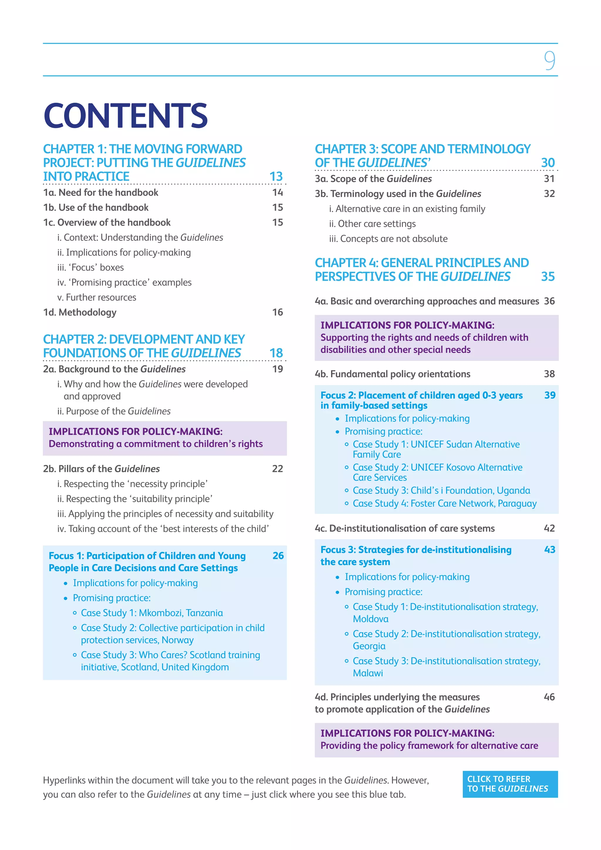 9

CONTENTS
CHAPTER 1: THE MOVING FORWARD                                     CHAPTER 3: SCOPE AND TERMINOLOGY
PROJECT: PUTTING THE GUIDELINES                                   OF THE GUIDELINES’	30
INTO PRACTICE	                                          13        3a. Scope of the Guidelines	31
1a.  eed for the handbook	
     N                                                   14       3b. Terminology used in the Guidelines	32
1b.  se of the handbook	
     U                                                   15       	 i.  lternative care in an existing family	
                                                                       A
1c.  verview of the handbook	
    O                                                    15       	 ii.  ther care settings	
                                                                        O
	 Context: Understanding the Guidelines	
    i.                                                            	 iii.  oncepts are not absolute
                                                                         C
	 Implications for policy-making	
    ii.
	 ‘Focus’ boxes	
    iii.                                                          CHAPTER 4: GENERAL PRINCIPLES AND
	 ‘Promising practice’ examples	
    iv.                                                           PERSPECTIVES OF THE GUIDELINES	35
	 Further resources	
    v.                                                            4a.  asic and overarching approaches and measures	 36
                                                                      B
1d. Methodology	                                        16
                                                                   Implications for policy-making:
CHAPTER 2: DEVELOPMENT AND KEY                                     Supporting the rights and needs of children with
FOUNDATIONS OF THE GUIDELINES	18                                   disabilities and other special needs
2a.  ackground to the Guidelines	19
    B                                                             4b.  undamental policy orientations	
                                                                      F                                                  38
	 i.  hy and how the Guidelines were developed
      W
      and approved	                                                Focus 2: Placement of children aged 0-3 years 	 39
                                                                   in family-based settings	
	 ii.  urpose of the Guidelines	
      P
                                                                   	 •	  mplications for policy-making
                                                                        I
 Implications for policy-making:                                   	 •	  romising practice:
                                                                        P
 Demonstrating a commitment to children’s rights                           
                                                                   		 Case Study 1: UNICEF Sudan Alternative
                                                                           Family Care
2b.  illars of the Guidelines	22
    P                                                                      
                                                                   		 Case Study 2: UNICEF Kosovo Alternative
                                                                           Care Services
	 i.  especting the ‘necessity principle’	
      R
                                                                   		 Case Study 3: Child’s i Foundation, Uganda
	 ii.  especting the ‘suitability principle’	
       R                                                           		 Case Study 4: Foster Care Network, Paraguay
	 iii. Applying the principles of necessity and suitability	
        
	 iv.  aking account of the ‘best interests of the child’	
        T                                                         4c. De-institutionalisation of care systems	           42

                                                                   Focus 3: Strategies for de-institutionalising 	    43
 Focus 1: Participation of Children and Young	       26	
                                                                   the care system
 People in Care Decisions and Care Settings	
                                                                   	 •	 Implications for policy-making
 	 •	  mplications for policy-making
      I
                                                                   	 •	 Promising practice:
 	 •	  romising practice:
      P
                                                                          
                                                                   		 Case Study 1: De-institutionalisation strategy,
 		 Case Study 1: Mkombozi, Tanzania
                                                                          Moldova
 		  ase Study 2: Collective participation in child
         C                                                                
                                                                   		 Case Study 2: De-institutionalisation strategy,
         protection services, Norway
                                                                          Georgia
 		  ase Study 3: Who Cares? Scotland training
         C                                                                
                                                                   		 Case Study 3: De-institutionalisation strategy,
         initiative, Scotland, United Kingdom
                                                                          Malawi

                                                                  4d. Principles underlying the measures 	               46
                                                                  to promote application of the Guidelines	

                                                                   Implications for policy-making:
                                                                   Providing the policy framework for alternative care


Hyperlinks within the document will take you to the relevant pages in the Guidelines. However,        CLICK TO REFER
                                                                                                      TO THE GUIDELINES
you can also refer to the Guidelines at any time – just click where you see this blue tab.
 