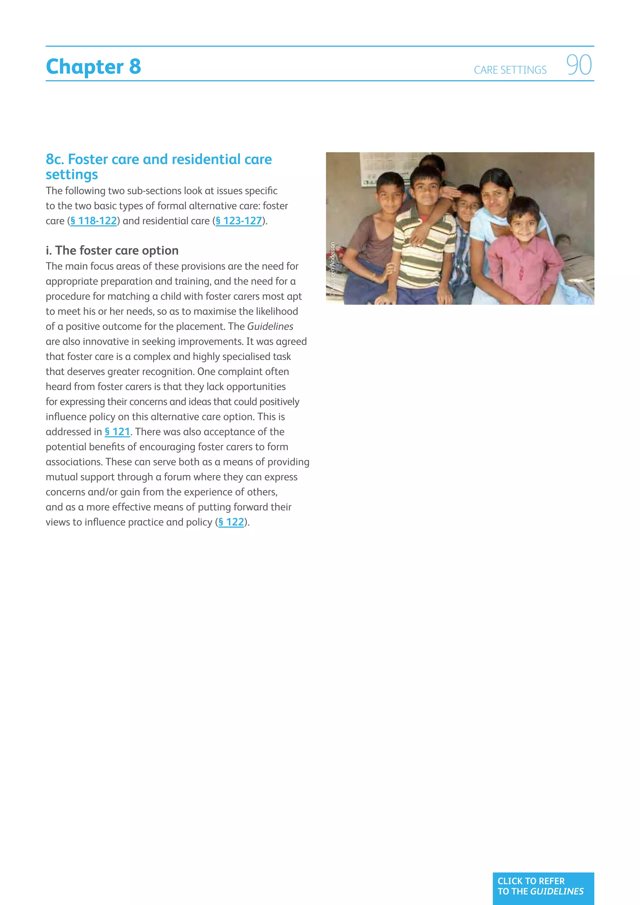 Chapter 8                                                                            CARE SETTINGS    90


8c. Foster care and residential care
settings
The following two sub-sections look at issues specific
to the two basic types of formal alternative care: foster
care (§ 118-122) and residential care (§ 123-127).




                                                                © Maureen Anderson
i.  he foster care option
   T
The main focus areas of these provisions are the need for
appropriate preparation and training, and the need for a
procedure for matching a child with foster carers most apt
to meet his or her needs, so as to maximise the likelihood
of a positive outcome for the placement. The Guidelines
are also innovative in seeking improvements. It was agreed
that foster care is a complex and highly specialised task
that deserves greater recognition. One complaint often
heard from foster carers is that they lack opportunities
for expressing their concerns and ideas that could positively
influence policy on this alternative care option. This is
addressed in § 121. There was also acceptance of the
potential benefits of encouraging foster carers to form
associations. These can serve both as a means of providing
mutual support through a forum where they can express
concerns and/or gain from the experience of others,
and as a more effective means of putting forward their
views to influence practice and policy (§ 122).




                                                                                         CLICK TO REFER
                                                                                         TO THE GUIDELINES
 
