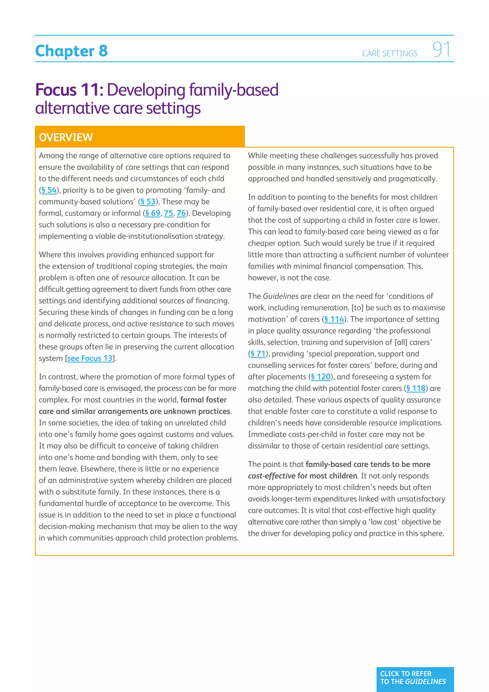 Chapter 8                                                                                          CARE SETTINGS        91
Focus 11: Developing family-based
alternative care settings
OVERVIEW
Among the range of alternative care options required to         While meeting these challenges successfully has proved
ensure the availability of care settings that can respond       possible in many instances, such situations have to be
to the different needs and circumstances of each child          approached and handled sensitively and pragmatically.
(§ 54), priority is to be given to promoting ‘family- and
                                                                In addition to pointing to the benefits for most children
community-based solutions’ (§ 53). These may be
                                                                of family-based over residential care, it is often argued
formal, customary or informal (§ 69, 75, 76). Developing
                                                                that the cost of supporting a child in foster care is lower.
such solutions is also a necessary pre-condition for
                                                                This can lead to family-based care being viewed as a far
implementing a viable de-institutionalisation strategy.
                                                                cheaper option. Such would surely be true if it required
Where this involves providing enhanced support for              little more than attracting a sufficient number of volunteer
the extension of traditional coping strategies, the main        families with minimal financial compensation. This,
problem is often one of resource allocation. It can be          however, is not the case.
difficult getting agreement to divert funds from other care
                                                                The Guidelines are clear on the need for ‘conditions of
settings and identifying additional sources of financing.
                                                                work, including remuneration, [to] be such as to maximise
Securing these kinds of changes in funding can be a long
                                                                motivation’ of carers (§ 114). The importance of setting
and delicate process, and active resistance to such moves
                                                                in place quality assurance regarding ‘the professional
is normally restricted to certain groups. The interests of
                                                                skills, selection, training and supervision of [all] carers’
these groups often lie in preserving the current allocation
                                                                (§ 71), providing ‘special preparation, support and
system [see Focus 13].
                                                                counselling services for foster carers’ before, during and
In contrast, where the promotion of more formal types of        after placements (§ 120), and foreseeing a system for
family-based care is envisaged, the process can be far more     matching the child with potential foster carers (§ 118) are
complex. For most countries in the world, formal foster         also detailed. These various aspects of quality assurance
care and similar arrangements are unknown practices.            that enable foster care to constitute a valid response to
In some societies, the idea of taking an unrelated child        children’s needs have considerable resource implications.
into one’s family home goes against customs and values.         Immediate costs-per-child in foster care may not be
It may also be difficult to conceive of taking children         dissimilar to those of certain residential care settings.
into one’s home and bonding with them, only to see
                                                                The point is that family-based care tends to be more
them leave. Elsewhere, there is little or no experience
                                                                cost-effective for most children. It not only responds
of an administrative system whereby children are placed
                                                                more appropriately to most children’s needs but often
with a substitute family. In these instances, there is a
                                                                avoids longer-term expenditures linked with unsatisfactory
fundamental hurdle of acceptance to be overcome. This
                                                                care outcomes. It is vital that cost-effective high quality
issue is in addition to the need to set in place a functional
                                                                alternative care rather than simply a ‘low cost’ objective be
decision-making mechanism that may be alien to the way
                                                                the driver for developing policy and practice in this sphere.
in which communities approach child protection problems.




                                                                                                        CLICK TO REFER
                                                                                                        TO THE GUIDELINES
 