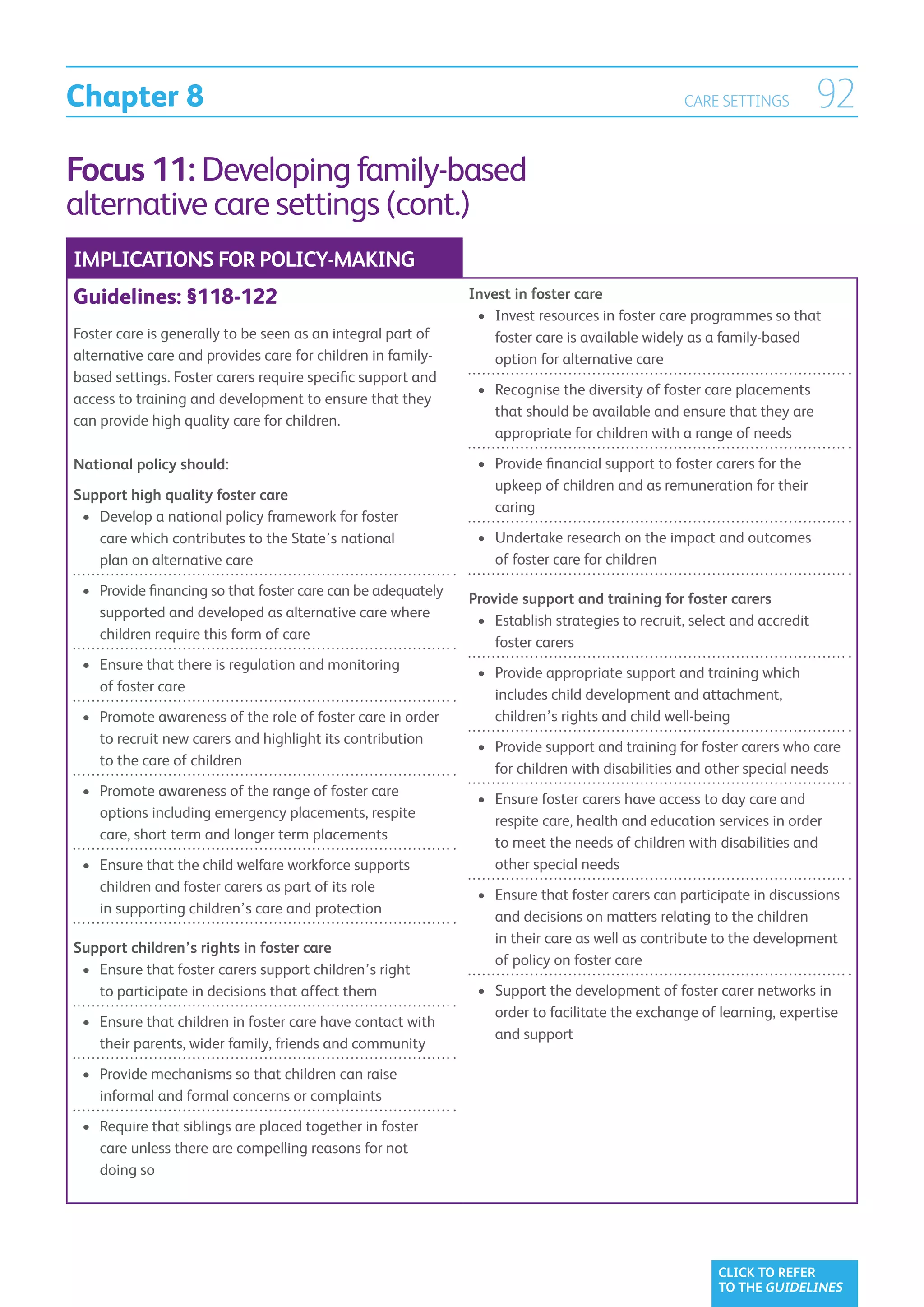 Chapter 8                                                                                          CARE SETTINGS           92
Focus 11: Developing family-based
alternative care settings (cont.)
IMPLICATIONS FOR POLICY-MAKING
Guidelines: §118-122                                           Invest in foster care
                                                                •	  nvest resources in foster care programmes so that
                                                                   I
Foster care is generally to be seen as an integral part of         foster care is available widely as a family-based
alternative care and provides care for children in family-         option for alternative care
based settings. Foster carers require specific support and
                                                                •	  ecognise the diversity of foster care placements
                                                                   R
access to training and development to ensure that they
                                                                   that should be available and ensure that they are
can provide high quality care for children.
                                                                   appropriate for children with a range of needs

National policy should:                                         •	  rovide financial support to foster carers for the
                                                                   P
                                                                   upkeep of children and as remuneration for their
Support high quality foster care
                                                                   caring
 •	  evelop a national policy framework for foster
    D
    care which contributes to the State’s national              •	  ndertake research on the impact and outcomes
                                                                   U
    plan on alternative care                                       of foster care for children

 •	  rovide financing so that foster care can be adequately
    P
                                                               Provide support and training for foster carers
    supported and developed as alternative care where
                                                                •	  stablish strategies to recruit, select and accredit
                                                                   E
    children require this form of care
                                                                   foster carers
 •	  nsure that there is regulation and monitoring
    E
                                                                •	  rovide appropriate support and training which
                                                                   P
    of foster care
                                                                   includes child development and attachment,
 •	  romote awareness of the role of foster care in order
    P                                                              children’s rights and child well-being
    to recruit new carers and highlight its contribution
                                                                •	  rovide support and training for foster carers who care
                                                                   P
    to the care of children
                                                                   for children with disabilities and other special needs
 •	  romote awareness of the range of foster care
    P
                                                                •	  nsure foster carers have access to day care and
                                                                   E
    options including emergency placements, respite
                                                                   respite care, health and education services in order
    care, short term and longer term placements
                                                                   to meet the needs of children with disabilities and
 •	  nsure that the child welfare workforce supports
    E                                                              other special needs
    children and foster carers as part of its role
                                                                •	  nsure that foster carers can participate in discussions
                                                                   E
    in supporting children’s care and protection
                                                                   and decisions on matters relating to the children
                                                                   in their care as well as contribute to the development
Support children’s rights in foster care
                                                                   of policy on foster care
 •	  nsure that foster carers support children’s right
    E
    to participate in decisions that affect them                •	  upport the development of foster carer networks in
                                                                   S
                                                                   order to facilitate the exchange of learning, expertise
 •	  nsure that children in foster care have contact with
    E
                                                                   and support
    their parents, wider family, friends and community
 •	  rovide mechanisms so that children can raise
    P
    informal and formal concerns or complaints
 •	  equire that siblings are placed together in foster
    R
    care unless there are compelling reasons for not
    doing so




                                                                                                        CLICK TO REFER
                                                                                                        TO THE GUIDELINES
 