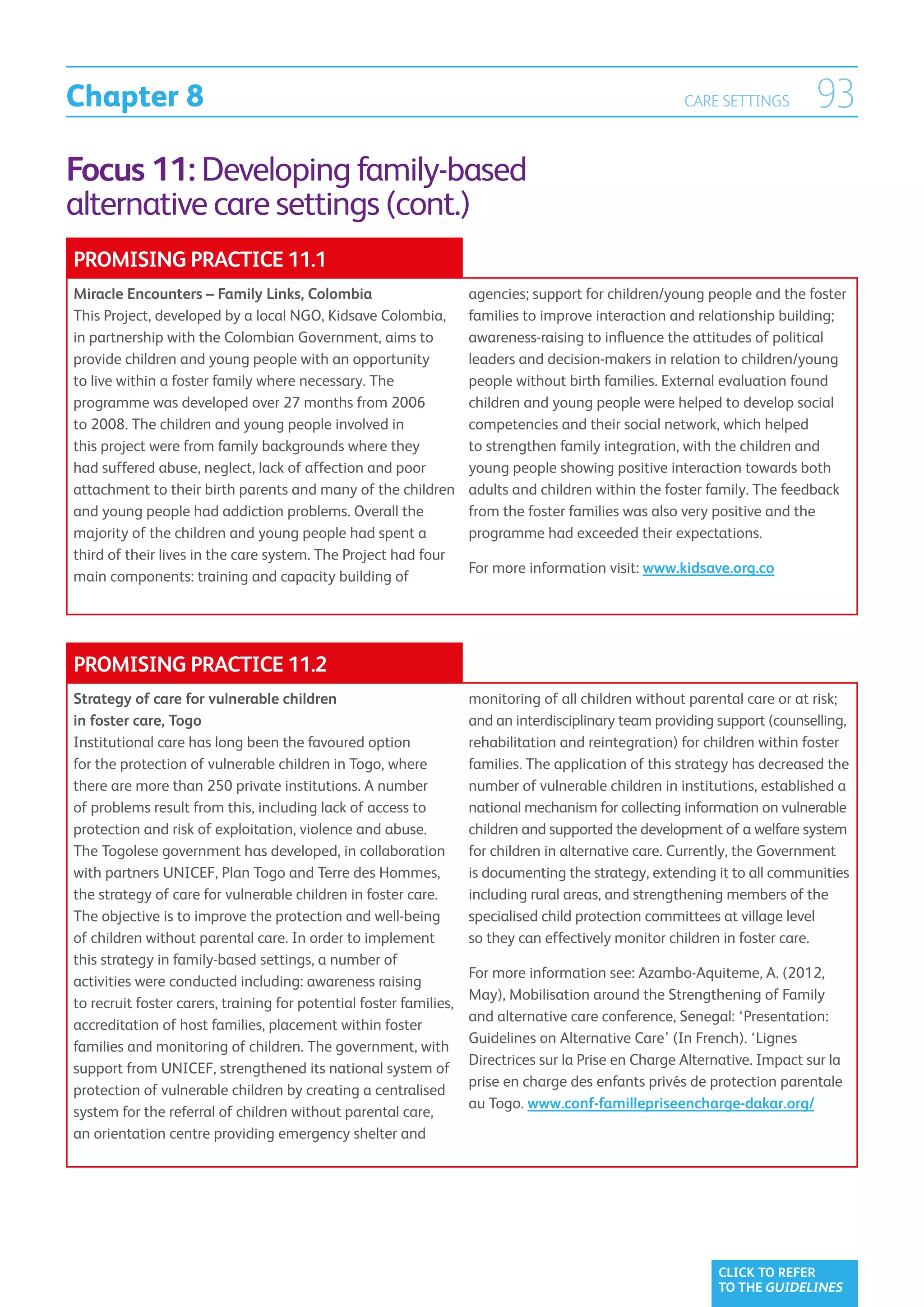 Chapter 8                                                                                              CARE SETTINGS        93
Focus 11: Developing family-based
alternative care settings (cont.)
PROMISING PRACTICE 11.1
Miracle Encounters – Family Links, Colombia                         agencies; support for children/young people and the foster
This Project, developed by a local NGO, Kidsave Colombia,           families to improve interaction and relationship building;
in partnership with the Colombian Government, aims to               awareness-raising to influence the attitudes of political
provide children and young people with an opportunity               leaders and decision-makers in relation to children/young
to live within a foster family where necessary. The                 people without birth families. External evaluation found
programme was developed over 27 months from 2006                    children and young people were helped to develop social
to 2008. The children and young people involved in                  competencies and their social network, which helped
this project were from family backgrounds where they                to strengthen family integration, with the children and
had suffered abuse, neglect, lack of affection and poor             young people showing positive interaction towards both
attachment to their birth parents and many of the children          adults and children within the foster family. The feedback
and young people had addiction problems. Overall the                from the foster families was also very positive and the
majority of the children and young people had spent a               programme had exceeded their expectations.
third of their lives in the care system. The Project had four
                                                                    For more information visit: www.kidsave.org.co
main components: training and capacity building of




PROMISING PRACTICE 11.2
Strategy of care for vulnerable children                            monitoring of all children without parental care or at risk;
in foster care, Togo                                                and an interdisciplinary team providing support (counselling,
Institutional care has long been the favoured option                rehabilitation and reintegration) for children within foster
for the protection of vulnerable children in Togo, where            families. The application of this strategy has decreased the
there are more than 250 private institutions. A number              number of vulnerable children in institutions, established a
of problems result from this, including lack of access to           national mechanism for collecting information on vulnerable
protection and risk of exploitation, violence and abuse.            children and supported the development of a welfare system
The Togolese government has developed, in collaboration             for children in alternative care. Currently, the Government
with partners UNICEF, Plan Togo and Terre des Hommes,               is documenting the strategy, extending it to all communities
the strategy of care for vulnerable children in foster care.        including rural areas, and strengthening members of the
The objective is to improve the protection and well-being           specialised child protection committees at village level
of children without parental care. In order to implement            so they can effectively monitor children in foster care.
this strategy in family-based settings, a number of
                                                                    For more information see: Azambo-Aquiteme, A. (2012,
activities were conducted including: awareness raising
                                                                    May), Mobilisation around the Strengthening of Family
to recruit foster carers, training for potential foster families,
                                                                    and alternative care conference, Senegal: ‘Presentation:
accreditation of host families, placement within foster
                                                                    Guidelines on Alternative Care’ (In French). ‘Lignes
families and monitoring of children. The government, with
                                                                    Directrices sur la Prise en Charge Alternative. Impact sur la
support from UNICEF, strengthened its national system of
                                                                    prise en charge des enfants privés de protection parentale
protection of vulnerable children by creating a centralised
                                                                    au Togo. www.conf-famillepriseencharge-dakar.org/
system for the referral of children without parental care,
an orientation centre providing emergency shelter and




                                                                                                            CLICK TO REFER
                                                                                                            TO THE GUIDELINES
 