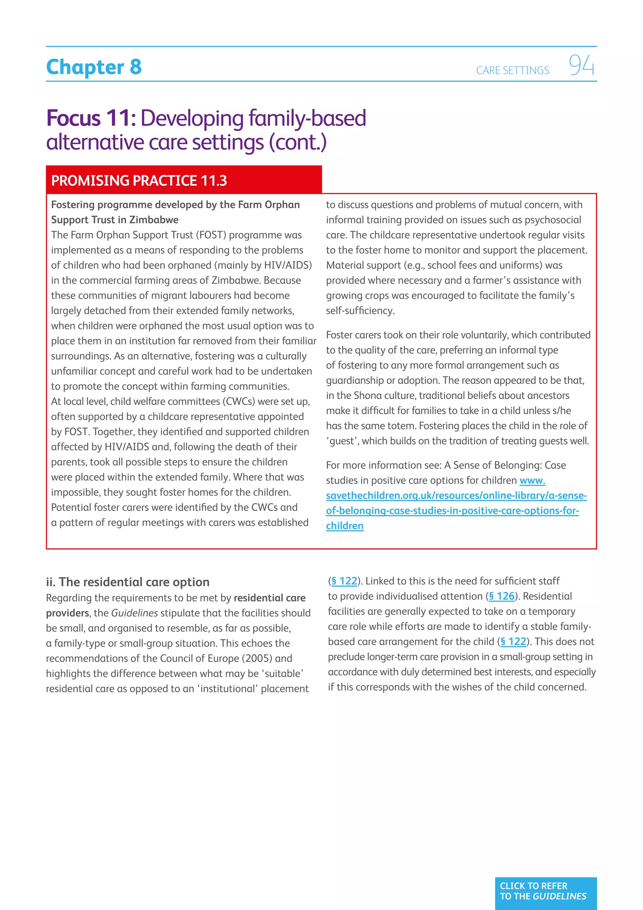 Chapter 8                                                                                           CARE SETTINGS         94
Focus 11: Developing family-based
alternative care settings (cont.)
 PROMISING PRACTICE 11.3
 Fostering programme developed by the Farm Orphan                to discuss questions and problems of mutual concern, with
 Support Trust in Zimbabwe                                       informal training provided on issues such as psychosocial
 The Farm Orphan Support Trust (FOST) programme was              care. The childcare representative undertook regular visits
 implemented as a means of responding to the problems            to the foster home to monitor and support the placement.
 of children who had been orphaned (mainly by HIV/AIDS)          Material support (e.g., school fees and uniforms) was
 in the commercial farming areas of Zimbabwe. Because            provided where necessary and a farmer’s assistance with
 these communities of migrant labourers had become               growing crops was encouraged to facilitate the family’s
 largely detached from their extended family networks,           self-sufficiency.
 when children were orphaned the most usual option was to
                                                                 Foster carers took on their role voluntarily, which contributed
 place them in an institution far removed from their familiar
                                                                 to the quality of the care, preferring an informal type
 surroundings. As an alternative, fostering was a culturally
                                                                 of fostering to any more formal arrangement such as
 unfamiliar concept and careful work had to be undertaken
                                                                 guardianship or adoption. The reason appeared to be that,
 to promote the concept within farming communities.
                                                                 in the Shona culture, traditional beliefs about ancestors
 At local level, child welfare committees (CWCs) were set up,
                                                                 make it difficult for families to take in a child unless s/he
 often supported by a childcare representative appointed
                                                                 has the same totem. Fostering places the child in the role of
 by FOST. Together, they identified and supported children
                                                                 ‘guest’, which builds on the tradition of treating guests well.
 affected by HIV/AIDS and, following the death of their
 parents, took all possible steps to ensure the children         For more information see: A Sense of Belonging: Case
 were placed within the extended family. Where that was          studies in positive care options for children www.
 impossible, they sought foster homes for the children.          savethechildren.org.uk/resources/online-library/a-sense-
 Potential foster carers were identified by the CWCs and         of-belonging-case-studies-in-positive-care-options-for-
 a pattern of regular meetings with carers was established       children




ii.  he residential care option
    T                                                            (§ 122). Linked to this is the need for sufficient staff
Regarding the requirements to be met by residential care         to provide individualised attention (§ 126). Residential
providers, the Guidelines stipulate that the facilities should   facilities are generally expected to take on a temporary
be small, and organised to resemble, as far as possible,         care role while efforts are made to identify a stable family-
a family-type or small-group situation. This echoes the          based care arrangement for the child (§ 122). This does not
recommendations of the Council of Europe (2005) and              preclude longer-term care provision in a small-group setting in
highlights the difference between what may be ‘suitable’         accordance with duly determined best interests, and especially
residential care as opposed to an ‘institutional’ placement      if this corresponds with the wishes of the child concerned.




                                                                                                          CLICK TO REFER
                                                                                                          TO THE GUIDELINES
 