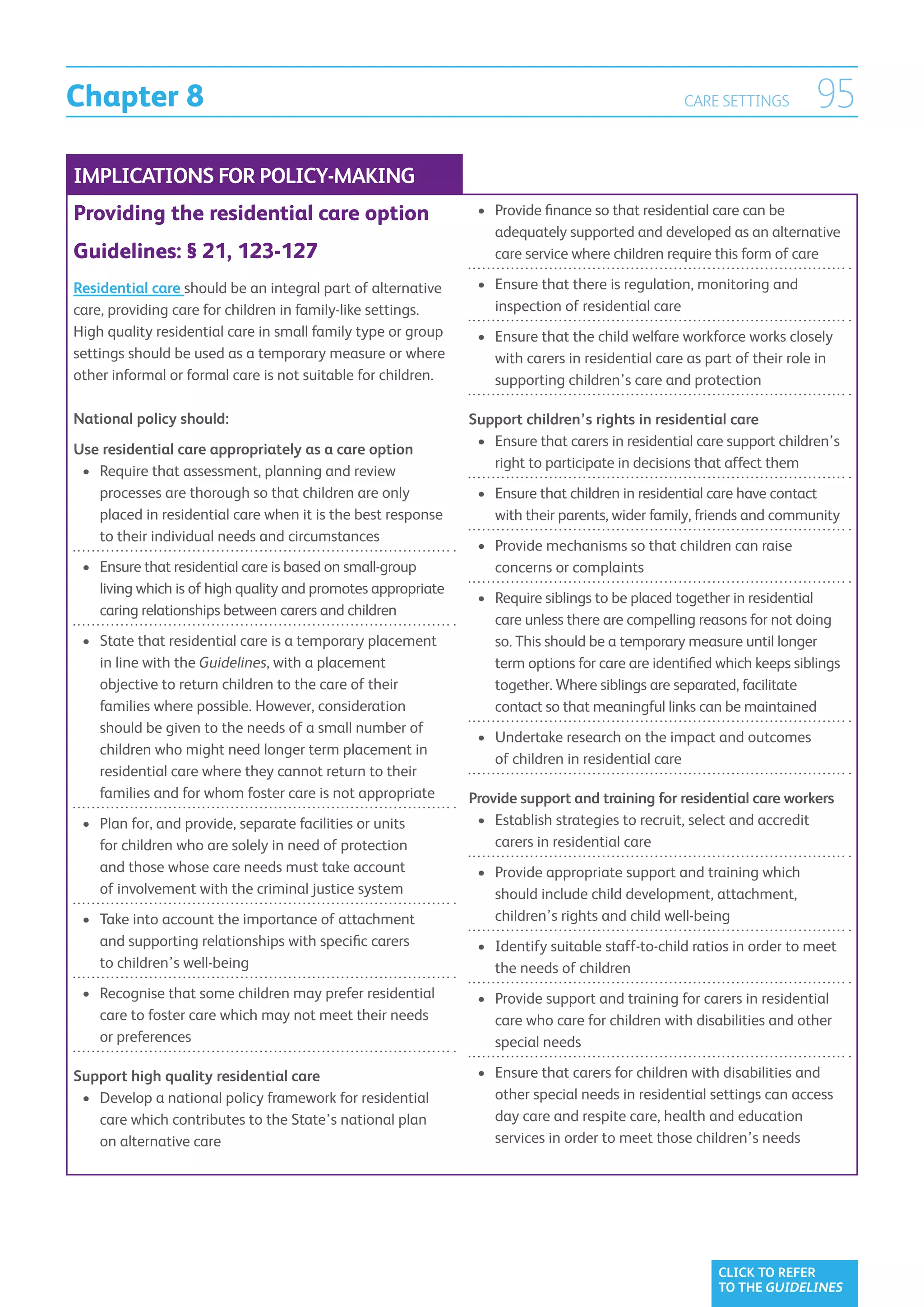 Chapter 8                                                                                         CARE SETTINGS         95
IMPLICATIONS FOR POLICY-MAKING
Providing the residential care option                           •	  rovide finance so that residential care can be
                                                                   P
                                                                   adequately supported and developed as an alternative
Guidelines: § 21, 123-127                                          care service where children require this form of care

Residential care should be an integral part of alternative      •	 
                                                                   Ensure that there is regulation, monitoring and
care, providing care for children in family-like settings.         inspection of residential care
High quality residential care in small family type or group     •	  nsure that the child welfare workforce works closely
                                                                   E
settings should be used as a temporary measure or where            with carers in residential care as part of their role in
other informal or formal care is not suitable for children.        supporting children’s care and protection

National policy should:                                        Support children’s rights in residential care
                                                                •	 Ensure that carers in residential care support children’s
                                                                   
Use residential care appropriately as a care option
                                                                   right to participate in decisions that affect them
 •	  equire that assessment, planning and review
    R
    processes are thorough so that children are only            •	  nsure that children in residential care have contact
                                                                   E
    placed in residential care when it is the best response        with their parents, wider family, friends and community
    to their individual needs and circumstances
                                                                •	  rovide mechanisms so that children can raise
                                                                   P
 •	  nsure that residential care is based on small-group
    E                                                              concerns or complaints
    living which is of high quality and promotes appropriate
                                                                •	  equire siblings to be placed together in residential
                                                                   R
    caring relationships between carers and children
                                                                   care unless there are compelling reasons for not doing
 •	  tate that residential care is a temporary placement
    S                                                              so. This should be a temporary measure until longer
    in line with the Guidelines, with a placement                  term options for care are identified which keeps siblings
    objective to return children to the care of their              together. Where siblings are separated, facilitate
    families where possible. However, consideration                contact so that meaningful links can be maintained
    should be given to the needs of a small number of
                                                                •	  ndertake research on the impact and outcomes
                                                                   U
    children who might need longer term placement in
                                                                   of children in residential care
    residential care where they cannot return to their
    families and for whom foster care is not appropriate       Provide support and training for residential care workers
 •	  lan for, and provide, separate facilities or units
    P                                                           •	  stablish strategies to recruit, select and accredit
                                                                   E
    for children who are solely in need of protection              carers in residential care
    and those whose care needs must take account                •	  rovide appropriate support and training which
                                                                   P
    of involvement with the criminal justice system                should include child development, attachment,
 •	  ake into account the importance of attachment
    T                                                              children’s rights and child well-being
    and supporting relationships with specific carers           •	  dentify suitable staff-to-child ratios in order to meet
                                                                   I
    to children’s well-being                                       the needs of children
 •	  ecognise that some children may prefer residential
    R                                                           •	  rovide support and training for carers in residential
                                                                   P
    care to foster care which may not meet their needs             care who care for children with disabilities and other
    or preferences                                                 special needs

Support high quality residential care                           •	  nsure that carers for children with disabilities and
                                                                   E
 •	  evelop a national policy framework for residential
    D                                                              other special needs in residential settings can access
    care which contributes to the State’s national plan            day care and respite care, health and education
    on alternative care                                            services in order to meet those children’s needs




                                                                                                        CLICK TO REFER
                                                                                                        TO THE GUIDELINES
 