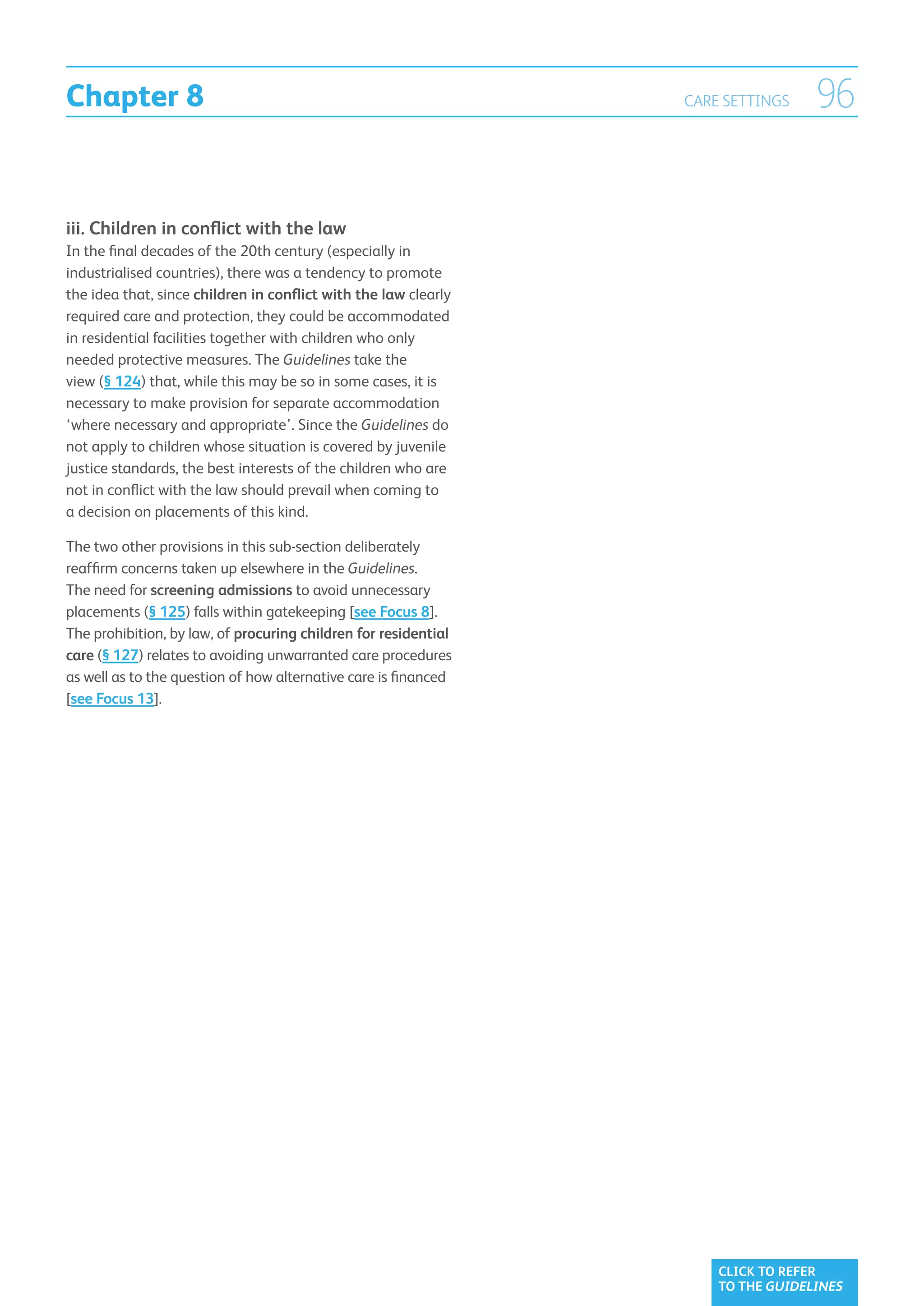 Chapter 8                                                        CARE SETTINGS    96


iii.  hildren in conflict with the law
     C
In the final decades of the 20th century (especially in
industrialised countries), there was a tendency to promote
the idea that, since children in conflict with the law clearly
required care and protection, they could be accommodated
in residential facilities together with children who only
needed protective measures. The Guidelines take the
view (§ 124) that, while this may be so in some cases, it is
necessary to make provision for separate accommodation
‘where necessary and appropriate’. Since the Guidelines do
not apply to children whose situation is covered by juvenile
justice standards, the best interests of the children who are
not in conflict with the law should prevail when coming to
a decision on placements of this kind.

The two other provisions in this sub-section deliberately
reaffirm concerns taken up elsewhere in the Guidelines.
The need for screening admissions to avoid unnecessary
placements (§ 125) falls within gatekeeping [see Focus 8].
The prohibition, by law, of procuring children for residential
care (§ 127) relates to avoiding unwarranted care procedures
as well as to the question of how alternative care is financed
[see Focus 13].




                                                                     CLICK TO REFER
                                                                     TO THE GUIDELINES
 
