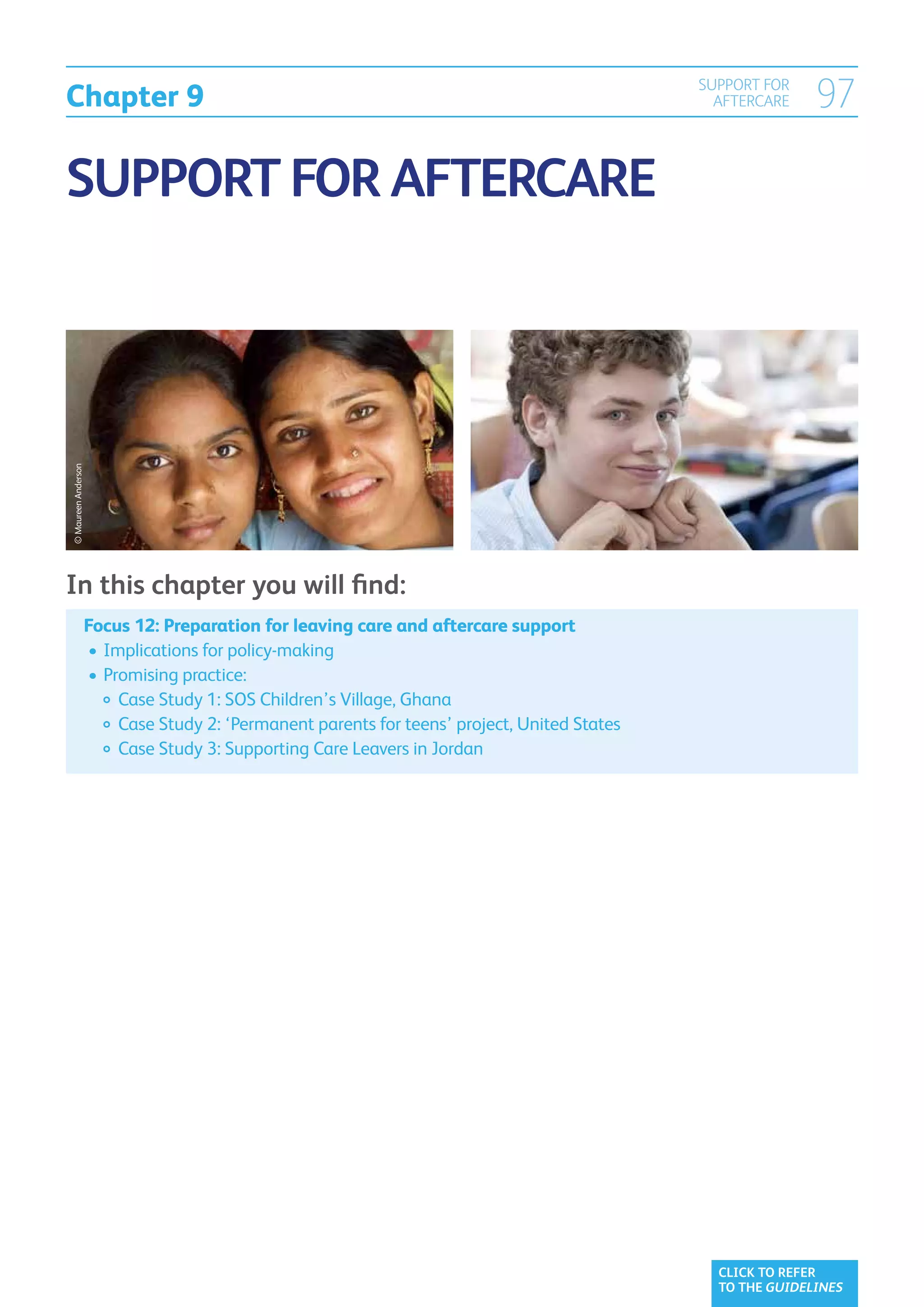 Chapter 9
                                                                                             SUPPORT FOR
                                                                                               AFTERCARE    97

SUPPORT FOR AFTERCARE
© Maureen Anderson




In this chapter you will find:
                     Focus 12: Preparation for leaving care and aftercare support
                     	•	Implications for policy-making
                     	•	Promising practice:
                     		 Case Study 1: SOS Children’s Village, Ghana
                     		 Case Study 2: ‘Permanent parents for teens’ project, United States
                     		 Case Study 3: Supporting Care Leavers in Jordan




                                                                                               CLICK TO REFER
                                                                                               TO THE GUIDELINES
 