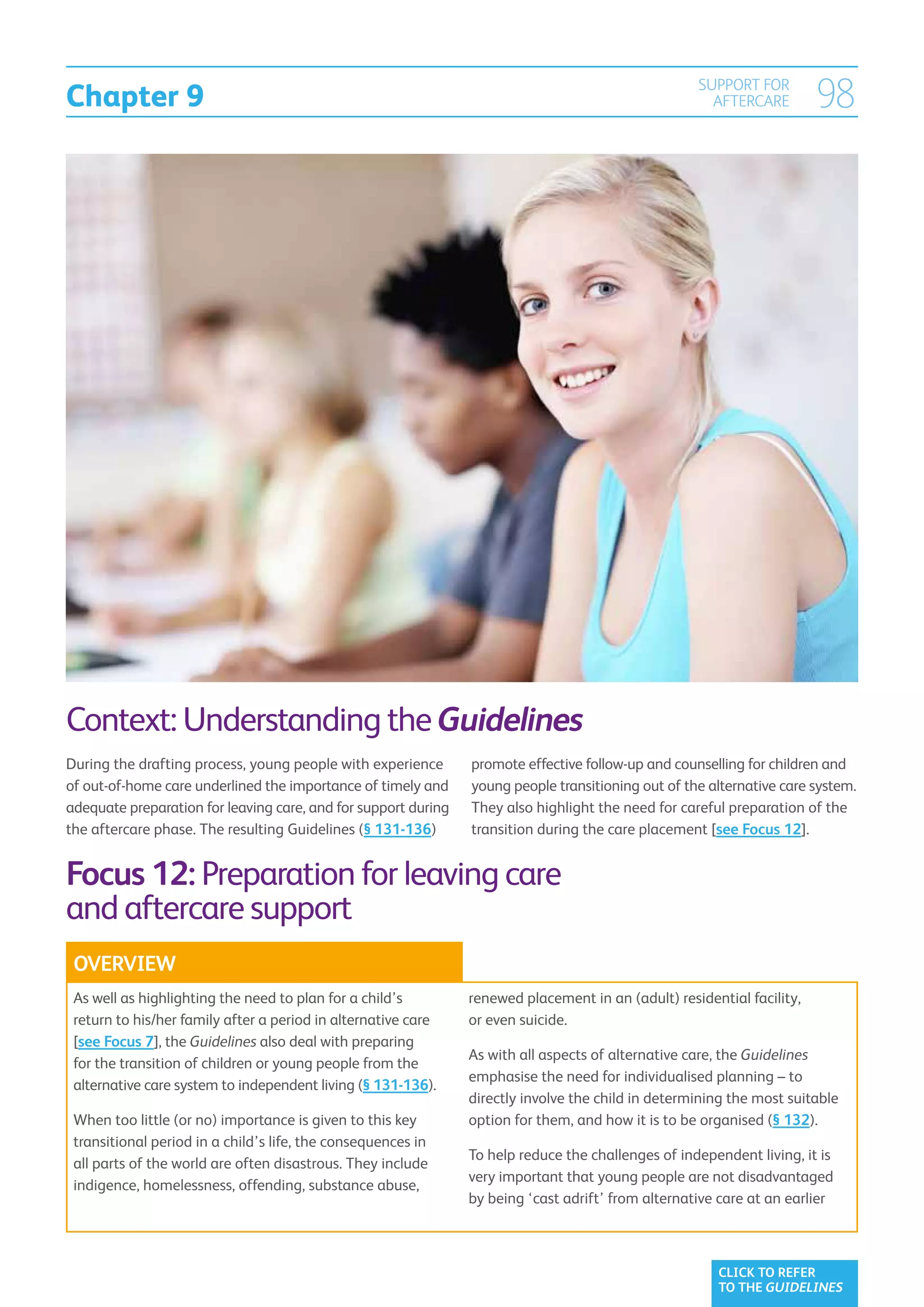 Chapter 9
                                                                                                    SUPPORT FOR
                                                                                                      AFTERCARE         98




Context: Understanding the Guidelines
During the drafting process, young people with experience       promote effective follow-up and counselling for children and
of out-of-home care underlined the importance of timely and     young people transitioning out of the alternative care system.
adequate preparation for leaving care, and for support during   They also highlight the need for careful preparation of the
the aftercare phase. The resulting Guidelines (§ 131-136)       transition during the care placement [see Focus 12].


Focus 12: Preparation for leaving care
and aftercare support
 OVERVIEW
 As well as highlighting the need to plan for a child’s         renewed placement in an (adult) residential facility,
 return to his/her family after a period in alternative care    or even suicide.
 [see Focus 7], the Guidelines also deal with preparing
                                                                As with all aspects of alternative care, the Guidelines
 for the transition of children or young people from the
                                                                emphasise the need for individualised planning – to
 alternative care system to independent living (§ 131-136).
                                                                directly involve the child in determining the most suitable
 When too little (or no) importance is given to this key        option for them, and how it is to be organised (§ 132).
 transitional period in a child’s life, the consequences in
                                                                To help reduce the challenges of independent living, it is
 all parts of the world are often disastrous. They include
                                                                very important that young people are not disadvantaged
 indigence, homelessness, offending, substance abuse,
                                                                by being ‘cast adrift’ from alternative care at an earlier



                                                                                                       CLICK TO REFER
                                                                                                       TO THE GUIDELINES
 