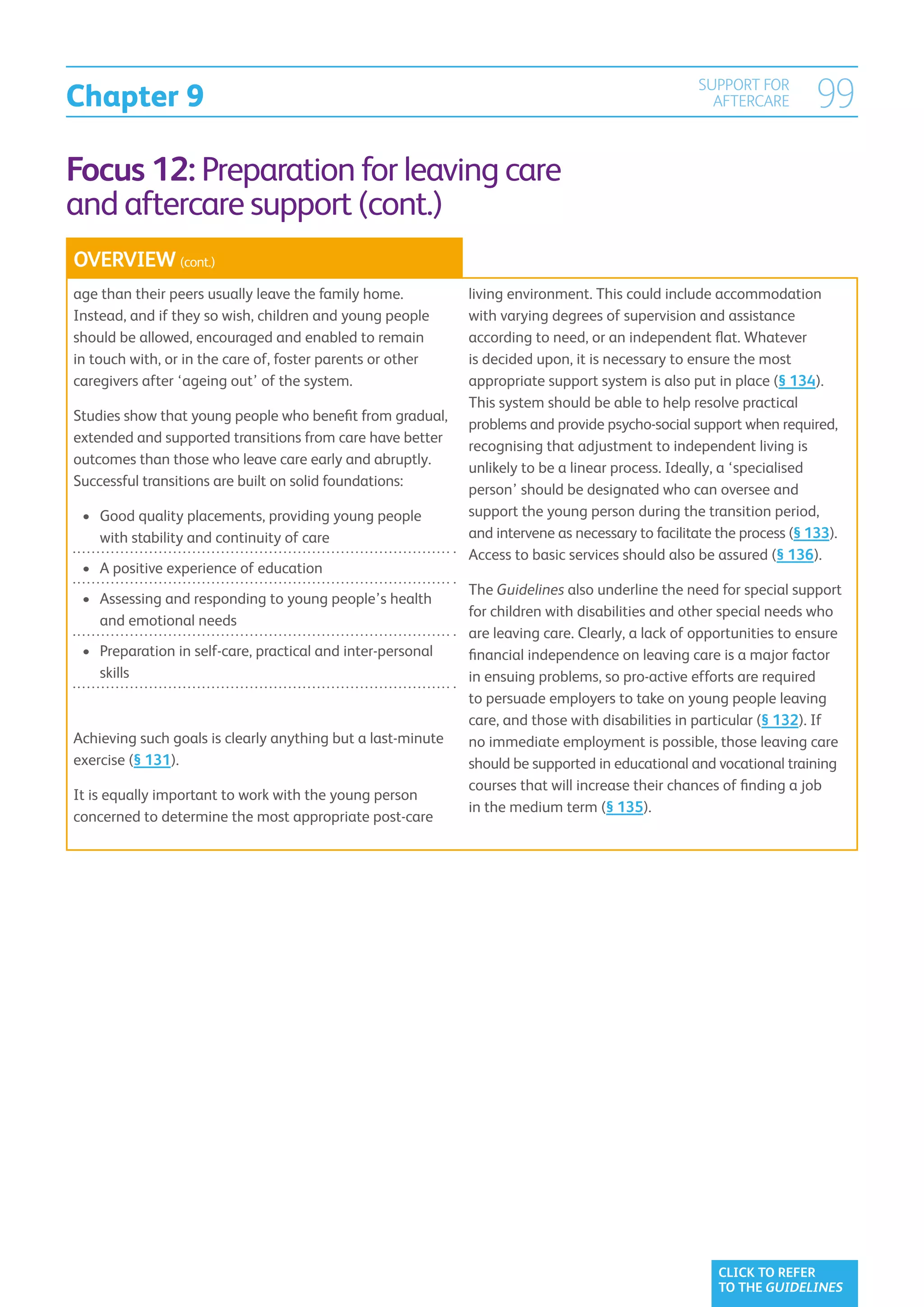Chapter 9
                                                                                                   SUPPORT FOR
                                                                                                     AFTERCARE         99
Focus 12: Preparation for leaving care
and aftercare support (cont.)
OVERVIEW (cont.)
age than their peers usually leave the family home.           living environment. This could include accommodation
Instead, and if they so wish, children and young people       with varying degrees of supervision and assistance
should be allowed, encouraged and enabled to remain           according to need, or an independent flat. Whatever
in touch with, or in the care of, foster parents or other     is decided upon, it is necessary to ensure the most
caregivers after ‘ageing out’ of the system.                  appropriate support system is also put in place (§ 134).
                                                              This system should be able to help resolve practical
Studies show that young people who benefit from gradual,
                                                              problems and provide psycho-social support when required,
extended and supported transitions from care have better
                                                              recognising that adjustment to independent living is
outcomes than those who leave care early and abruptly.
                                                              unlikely to be a linear process. Ideally, a ‘specialised
Successful transitions are built on solid foundations:
                                                              person’ should be designated who can oversee and
 •	  ood quality placements, providing young people
    G                                                         support the young person during the transition period,
    with stability and continuity of care                     and intervene as necessary to facilitate the process (§ 133).
                                                              Access to basic services should also be assured (§ 136).
 •	  positive experience of education
    A
                                                              The Guidelines also underline the need for special support
 •	  ssessing and responding to young people’s health
    A
                                                              for children with disabilities and other special needs who
    and emotional needs
                                                              are leaving care. Clearly, a lack of opportunities to ensure
 •	  reparation in self-care, practical and inter-personal
    P                                                         financial independence on leaving care is a major factor
    skills                                                    in ensuing problems, so pro-active efforts are required
                                                              to persuade employers to take on young people leaving
                                                              care, and those with disabilities in particular (§ 132). If
Achieving such goals is clearly anything but a last-minute    no immediate employment is possible, those leaving care
exercise (§ 131).                                             should be supported in educational and vocational training
                                                              courses that will increase their chances of finding a job
It is equally important to work with the young person
                                                              in the medium term (§ 135).
concerned to determine the most appropriate post-care




                                                                                                       CLICK TO REFER
                                                                                                       TO THE GUIDELINES
 