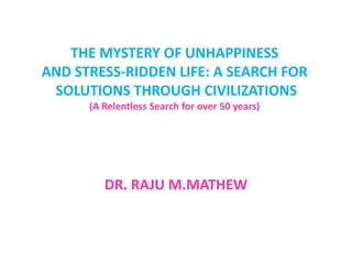 THE MYSTERY OF UNHAPPINESS
AND STRESS-RIDDEN LIFE: A SEARCH FOR
 SOLUTIONS THROUGH CIVILIZATIONS
      (A Relentless Search for over 50 years)




         DR. RAJU M.MATHEW
 
