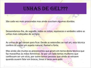 Unhas de gel???
São cada vez mais procuradas mas ainda suscitam algumas dúvidas.

Desvendamos-lhe, de seguida, todos os mitos, equívocos e verdades sobre as
unhas mais cobiçadas de sempre.
As unhas de gel vieram para ficar. Desde as extensões ao nail art, esta técnica
confere às unhas um aspeto natural, flexível e forte.

Mas ainda são muitos os preconceitos que giram em torno desta técnica que
faz maravilhas às mãos femininas. Se por um lado temos mulheres que
confessam ser um vício, por outro temos pessoas que ainda se retraem
quando ouvem falar em brocas, limas e tacos para polir.

 