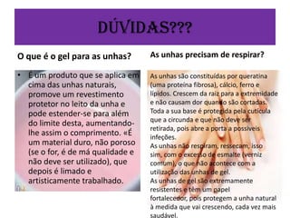 Dúvidas???
O que é o gel para as unhas?

As unhas precisam de respirar?

• É um produto que se aplica em
cima das unhas naturais,
promove um revestimento
protetor no leito da unha e
pode estender-se para além
do limite desta, aumentandolhe assim o comprimento. «É
um material duro, não poroso
(se o for, é de má qualidade e
não deve ser utilizado), que
depois é limado e
artisticamente trabalhado.

As unhas são constituídas por queratina
(uma proteína fibrosa), cálcio, ferro e
lípidos. Crescem da raiz para a extremidade
e não causam dor quando são cortadas.
Toda a sua base é protegida pela cutícula
que a circunda e que não deve ser
retirada, pois abre a porta a possiveis
infeções.
As unhas não respiram, ressecam, isso
sim, com o excesso de esmalte (verniz
comum), o que não acontece com a
utilização das unhas de gel.
As unhas de gel são extremamente
resistentes e têm um papel
fortalecedor, pois protegem a unha natural
à medida que vai crescendo, cada vez mais
saudável.

 