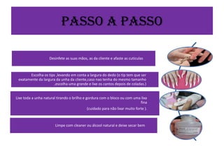 Passo a Passo
Desinfete as suas mãos, as da cliente e afaste as cuticulas

Escolha os tips ,levando em conta a largura do dedo (o tip tem que ser
exatamente da largura da unha da cliente,caso nao tenha do mesmo tamanho
,escolha uma grande e lixe os cantos depois de coladas.)
Lixe toda a unha natural tirando o brilho e gordura com o bloco ou com uma lixa
fina
(cuidado para não lixar muito forte ).

Limpe com cleaner ou álcool natural e deixe secar bem

 