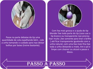 Passe na parte debaixo da tip uma
quantidade de cola espalhando bém , cole
a unha tomando o cuidado para nao deixar
bolhas por baixo (treine bastante).

Com lixa mais grossa e a ajuda do tip
blender lixe toda parte do tip (caso use o
tip branco ou transparente nao precisa
lixar muito ,lixe somente para tirar o brilho
) até ficar transparente igualando com a
unha natural, com uma lixa mais fina lixe
toda a unha deixando-a mate, tire o pó e
limpe com cleaner ou alcool e passe o
bloco.

Passo a passo

 