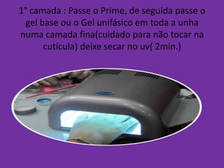 1° camada : Passe o Prime, de seguida passe o
gel base ou o Gel unifásico em toda a unha
numa camada fina(cuidado para não tocar na
cutícula) deixe secar no uv( 2min.)

 