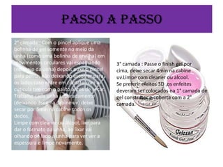 Passo a passo
2° camada : Com o pincel aplique uma
bolinha de gel somente no meio da
unha (como uma bolinha de ervilha) em
movimentos circulares vai espalhando
(no meio da unha) depois puxe o pincel
para ponta, não deixando escorrer para
os lados caso entre em contato com a
cútícula tire com o palito antes de secar.
Trabalhe cada unha separadamente
(deixando 3seg na cabine uv) deixe
secar por 5min na cabine todos os
dedos.
Limpe com cleaner ou álcool, lixe para
dar o formato da unha, ao lixar vai
olhando de lado a unha para ver ver a
espessura e limpe novamente.

3° camada : Passe o finish gel por
cima, deixe secar 4min na cabine
uv.Limpe com cleaner ou alcool.
Se preferir efeitos 3D ,os enfeites
deveram ser colocados na 1° camada de
gel construtor e coberta com a 2°
camada.

 