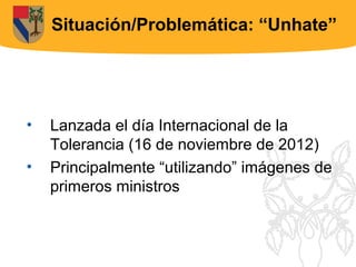 Situación/Problemática: “Unhate”




•   Lanzada el día Internacional de la
    Tolerancia (16 de noviembre de 2012)
•   Principalmente “utilizando” imágenes de
    primeros ministros
 