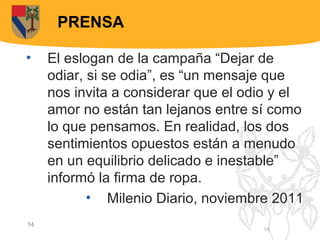 PRENSA

•    El eslogan de la campaña “Dejar de
     odiar, si se odia”, es “un mensaje que
     nos invita a considerar que el odio y el
     amor no están tan lejanos entre sí como
     lo que pensamos. En realidad, los dos
     sentimientos opuestos están a menudo
     en un equilibrio delicado e inestable”
     informó la firma de ropa.
            • Milenio Diario, noviembre 2011
14
                                      14
 
