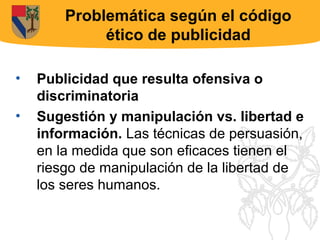 Problemática según el código
             ético de publicidad

•   Publicidad que resulta ofensiva o
    discriminatoria
•   Sugestión y manipulación vs. libertad e
    información. Las técnicas de persuasión,
    en la medida que son eficaces tienen el
    riesgo de manipulación de la libertad de
    los seres humanos.
 