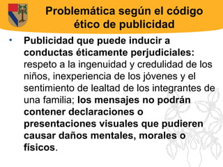 Problemática según el código
             ético de publicidad
•   Publicidad que puede inducir a
    conductas éticamente perjudiciales:
    respeto a la ingenuidad y credulidad de los
    niños, inexperiencia de los jóvenes y el
    sentimiento de lealtad de los integrantes de
    una familia; los mensajes no podrán
    contener declaraciones o
    presentaciones visuales que pudieren
    causar daños mentales, morales o
    físicos.
 