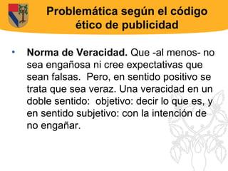Problemática según el código
             ético de publicidad

•   Norma de Veracidad. Que -al menos- no
    sea engañosa ni cree expectativas que
    sean falsas. Pero, en sentido positivo se
    trata que sea veraz. Una veracidad en un
    doble sentido: objetivo: decir lo que es, y
    en sentido subjetivo: con la intención de
    no engañar.
 