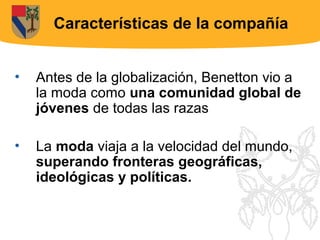 Características de la compañía


•   Antes de la globalización, Benetton vio a
    la moda como una comunidad global de
    jóvenes de todas las razas

•   La moda viaja a la velocidad del mundo,
    superando fronteras geográficas,
    ideológicas y políticas.
 