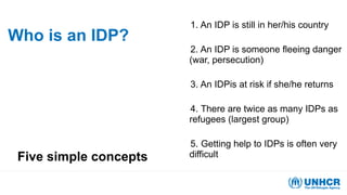 Who is an IDP?
Five simple concepts
1. An IDP is still in her/his country
2. An IDP is someone fleeing danger
(war, persecution)
3. An IDPis at risk if she/he returns
4. There are twice as many IDPs as
refugees (largest group)
5. Getting help to IDPs is often very
difficult
 