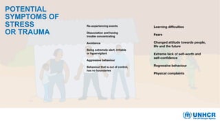 POTENTIAL
SYMPTOMS OF
STRESS
OR TRAUMA
Re-experiencing events
Dissociation and having
trouble concentrating
Avoidance
Being extremely alert, irritable
or hypervigilant
Aggressive behaviour
Behaviour that is out of control,
has no boundaries
Learning difficulties
Fears
Changed attitude towards people,
life and the future
Extreme lack of self-worth and
self-confidence
Regressive behaviour
Physical complaints
 