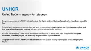 UNHCR
United Nations agency for refugees
Our primary purpose at UNHCR is to safeguard the rights and well-being of people who have been forced to
ﬂee.
Together with partners and communities, we work to ensure that everybody has the right to seek asylum and
ﬁnd safe refuge in another country. We also strive to secure lasting solutions.
For over half a century, UNHCR has helped millions of people to restart their lives. They include refugees,
returnees, stateless people, the internally displaced and asylum-seekers. 
Our protection, shelter, health and education has been crucial, healing broken pasts and building brighter
futures.
 
