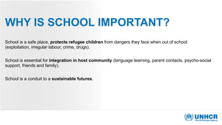 WHY IS SCHOOL IMPORTANT?
School is a safe place, protects refugee children from dangers they face when out of school
(exploitation, irregular labour, crime, drugs).
School is essential for integration in host community (language learning, parent contacts, psycho-social
support, friends and family).
School is a conduit to a sustainable futures.
 