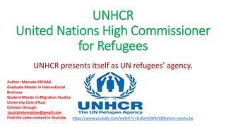 UNHCR
United Nations High Commissioner
for Refugees
UNHCR presents itself as UN refugees’ agency.
Author: Mamata PATHAK
Graduate Master in International
Business
Student Master in Migration Studies
University Cote d’Azur
Connect through
1quickinformation@gmail.com
Find the same content in Youtube https://www.youtube.com/watch?v=1U8xmOK0lzY&feature=youtu.be
 