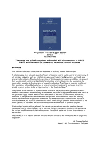 Program and Technical Support Section
                                             Geneva
                                          November 1992

    This manual may be freely reproduced and adapted, with acknowledgment to UNHCR.
         UNHCR would be grateful for copies of any translations into other languages.


Foreword
This manual is dedicated to everyone with an interest in providing a better life to refugees.

A reliable supply of an adequate quantity of clean, wholesome water is a vital need for any community; it
will stimulate productive work and help to improve personal hygiene, food preparation and health care
among the beneficiaries. Planning for the provision of drinking water to refugees should take into account
their special social, economic and political characteristics, which will determine the approach in the
construction, operation and maintenance of service infrastructure. This should, in essence, be different
from approaches followed by local urban or rural communities, the standards and levels of service
should, however, be kept similar to those received by the "local neighbours".

The purpose of this manual is to explain to those involved in the provision of refugee assistance the
technical characteristics and functioning of components, structures or equipment that may form part of a
refugee water supply system. It should make them aware of the need to follow rational approaches,
adaptable to the specific circumstances of the refugee sites and communities, which will normally
require the involvement of specialized technicians. For these technicians, the manual will provide an
indication of UNHCR's technical guidelines and criteria for the design, operation and maintenance of the
water systems, as well as for the technical management of construction or operation projects.

It is important to point out that, although the manual may sometimes seem too idealistic, its main
message should be interpreted as a call to planners, decision makers and constructors to always use
the highest possible standards, taking into account the political, social and funding circumstances of
each project.

The aim should be to achieve a reliable and cost-effective service for the beneficiaries for as long a time
as possible.

                                                                                    M. Douglas Stafford
                                                                  Deputy High Commissioner for Refugees
 