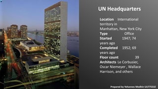 Location International
territory in
Manhattan, New York City
Type Office
Started 1947; 74
years ago
Completed 1952; 69
years ago
Floor count 39
Architects Le Corbusier,
Oscar Niemeyer , Wallace
Harrison, and others
UN Headquarters
Prepared by Yohannes Medhin UU77531E
 