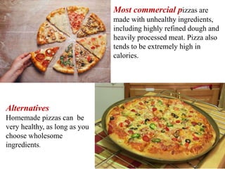 Most commercial pizzas are
made with unhealthy ingredients,
including highly refined dough and
heavily processed meat. Pizza also
tends to be extremely high in
calories.
Alternatives
Homemade pizzas can be
very healthy, as long as you
choose wholesome
ingredients.
 