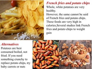French fries and potato chips
Whole, white potatoes are very
healthy.
However, the same cannot be said
of French fries and potato chips.
These foods are very high in
calories,Several studies link French
fries and potato chips to weight
gain
Alternatives
Potatoes are best
consumed boiled, not
fried. If you need
something crunchy to
replace potato chips, try
baby carrots or nuts
 