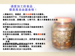 過度加工的食品， 都是高自由基食物！ 然而自由基並非百分之百無益， 我們體內必須有適量的自由基才能維持新陳代謝， 而且自由基也能殺死病毒和壞菌。 但是當自由基過量，就可能氧化、導致 癌症 的發生。 除了自體產生的自由基之外，我們還可能從高自由基 的食物中吃進多餘的自由基。 大部份過度烹調、過度加工的食物，都是會產生 高自由基的食物，例如醃漬品、添加防腐劑、 色素等化學成分的加工食品等等。 人類會老化、得癌症，與 自由基 有很大的關係。 自由基無所不在，不但我們身體在進行細胞分裂時 會產生自由基，連曬太陽、心情不好、壓力大都會產生自由基。 