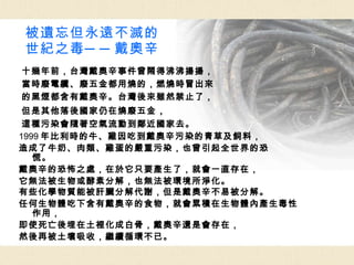 被遺忘但永遠不滅的 世紀之毒──戴奧辛 十幾年前，台灣戴奧辛事件曾鬧得沸沸揚揚， 當時廢電纜、廢五金都用燒的，燃燒時冒出來 的黑煙都含有戴奧辛。台灣後來雖然禁止了， 但是其他落後國家仍在燒廢五金 ， 這種污染會隨著空氣流動到鄰近國家去。 1999 年比利時的牛、雞因吃到戴奧辛污染的青草及飼料， 造成了牛奶、肉類、雞蛋的嚴重污染，也曾引起全世界的恐慌。 戴奧辛的恐怖之處，在於它只要產生了，就會一直存在， 它無法被生物或酵素分解，也無法被環境所淨化。 有些化學物質能被肝臟分解代謝，但是戴奧辛不易被分解。 任何生物體吃下含有戴奧辛的食物，就會累積在生物體內產生毒性作用， 即使死亡後埋在土裡化成白骨，戴奧辛還是會存在， 然後再被土壤吸收，繼續循環不已。 