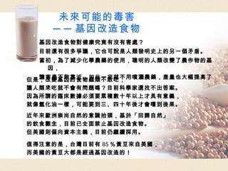 未來可能的毒害 ──基因改造食物 基因改造食物對健康究竟有沒有害處？ 目前還有很多爭議，它也可說是人類發明史上的另一個矛盾。 當初，為了減少化學農藥的使用，聰明的人類改變了農作物的基因， 讓害蟲不敢靠近，如此一來就不用噴灑農藥，產量也大幅提高了。 但是，改變基因的食物蟲類不敢吃， 讓人類來吃就不會有問題嗎？目前科學家還找不出答案。 因為所謂的臨床數據必須要累積數十年以上才具有意義， 就像氫化油一樣，可能要到三、四十年後才會嚐到後果。 近年來歐洲崇尚自然的意識抬頭，基於「回歸自然」 的飲食觀念，目前已全面禁止基因改造食物。 但美國則偏向資本主義，目前仍繼續採用。 值得注意的是，台灣目前有 85 ％黃豆來自美國， 而美國的黃豆大都是經過基因改造的！ 