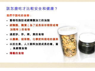 該怎麼吃才比較安全和健康？ 我們不該吃的食物： ●  動物性脂肪或經精製加工的油脂 ●   經醃製、醃漬（為了延長保存期限或增加風味）的食物 ●   過度炒、炸、烤、煮的食物 ●   以農藥、殺草劑、化學肥料栽培的蔬果 ●   以抗生素、人工飼料加速成長的禽、畜、魚鮮類食物 ●   隔餐的食物 