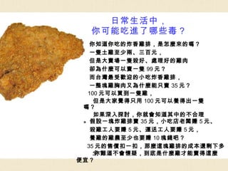 日常生活中， 你可能吃進了哪些毒？ 你知道你吃的炸香雞排，是怎麼來的嗎？ 一隻土雞至少兩、三百元， 但是大賣場一隻殺好、處理好的雞肉 卻為什麼可以賣一隻 99 元？ 而台灣最受歡迎的小吃炸香雞排， 一整塊雞胸肉又為什麼能只賣 35 元？ 100 元可以買到一隻雞， 但是大家覺得只用 100 元可以養得出一隻嗎？ 如果深入探討，你就會知道其中的不合理。 假設一塊炸雞排賣 35 元，小吃店老闆賺 5 元、 殺雞工人要賺 5 元、運送工人要賺 5 元， 養雞的雞農至少也要賺 10 塊錢吧？ 35 元的售價扣一扣，那麼這塊雞排的成本還剩下多少？ 你難道不會懷疑，到底是什麼雞才能賣得這麼便宜？ 