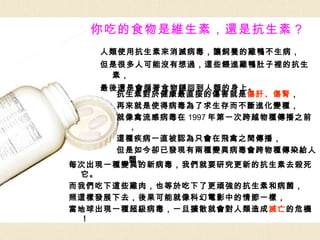 你吃的食物是維生素，還是抗生素？ 人類使用抗生素來消滅病毒，讓飼養的雞鴨不生病， 但是很多人可能沒有想過，這些餵進雞鴨肚子裡的抗生素， 最後還是會循著食物鏈回到人類的身上。 抗生素對於健康最直接的傷害就是 傷肝、傷腎 ， 再來就是使得病毒為了求生存而不斷進化變種， 就像禽流感病毒在 1997 年第一次跨越物種傳播之前， 這種疾病一直被認為只會在飛禽之間傳播， 但是如今卻已發現有兩種變異病毒會跨物種傳染給人類。 每次出現一種變異的新病毒，我們就要研究更新的抗生素去殺死它。 而我們吃下這些雞肉，也等於吃下了更頑強的抗生素和病菌， 照這樣發展下去，後果可能就像科幻電影中的情節一樣， 當地球出現一種超級病毒，一旦擴散就會對人類造成 滅亡 的危機！ 