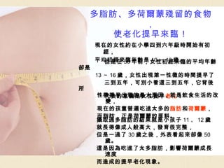 現在的女性約在小學四到六年級時開始有初經， 平均初經來臨年齡是 10 ～ 13 歲。 多脂肪、多荷爾蒙殘留的食物， 使老化提早來臨！ 但是在 50 年前，女性初經來臨的平均年齡卻是 13 ～ 16 歲，女性出現第一性徵的時間提早了 三到五年，可別小看這三到五年，它背後所 代表的意義是女性提早 老化 ！ 性徵提早出現的最大原因，就是飲食生活的改變， 現在的孩童普遍吃進太多的 脂肪 和 荷爾蒙 ， 而脂肪，正是荷爾蒙的原料。 攝取過多脂肪的結果就是小孩子 11 、 12 歲 就長得像成人般高大，發育很完整， 但是一過了 30 歲之後，外表看起來卻像 50 歲。 這是因為吃進了太多脂肪，影響荷爾蒙成長速度 而造成的提早老化現象。 